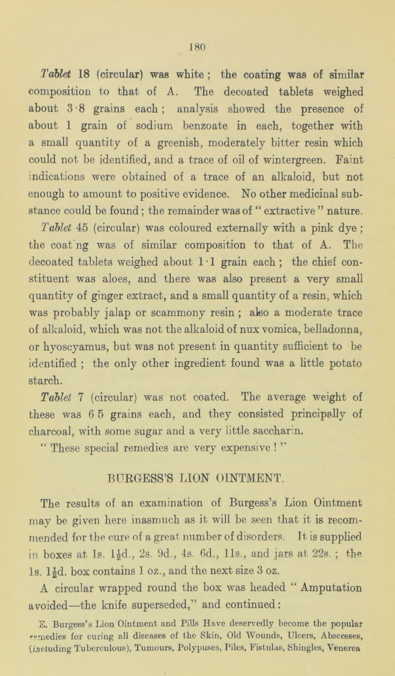 Tablet 18 (circular) was white ; the coating was of similar composition to that of A. The decoated tablets weighed about 3-8 grains each; analysis showed the presence of about 1 grain of sodium benzoate in each, together with a small quantity of a greenish, moderately bitter resin which could not be identified, and a trace of oil of wintergreen. Faint indications were obtained of a trace of an alkaloid, but not enough to amount to positive evidence. No other medicinal sub- stance could be found; the remainder was of “ extractive ” nature. Tablet 45 (circular) was coloured externally with a pink dye; the coat'ng was of similar composition to that of A. The decoated tablets weighed about 1 • 1 grain each ; the chief con- stituent was aloes, and there was also present a very small quantity of ginger extract, and a small quantity of a resin, which was probably jalap or scammony resin ; also a moderate trace of alkaloid, which was not the alkaloid of nux vomica, belladonna, or hyoscyamus, but was not present in quantity sufficient to be identified ; the only other ingredient found was a little potato starch. Tablet 7 (circular) was not coated. The average weight of these was 6 5 grains each, and they consisted principally of charcoal, with some sugar and a very little saccharin. “ These special remedies are very expensive ! BURGESS’S LION OINTMENT. The results of an examination of Burgess’s Lion Ointment may be given here inasmuch as it will be seen that it is recom- mended for the cure of a great number of disorders. It is supplied in boxes at Is. l^d., 2s. hd., 4s. 6d., 11s., and jars at 22s.; the Is. l|d. box contains 1 oz., and the next size 3 oz. A circular wrapped round the box was headed “ Amputation avoided—the knife superseded,” and continued: S. Burgess’s Lion Ointment and PiUs Have deservedly become the popular '•“niedies for curing all diseases of the Skin, Old Wounds, Ulcers, Abscesses, (ijicluding Tuberculous), Tumours, Polypuses, Piles, Fistulas, Shingles, Venerea