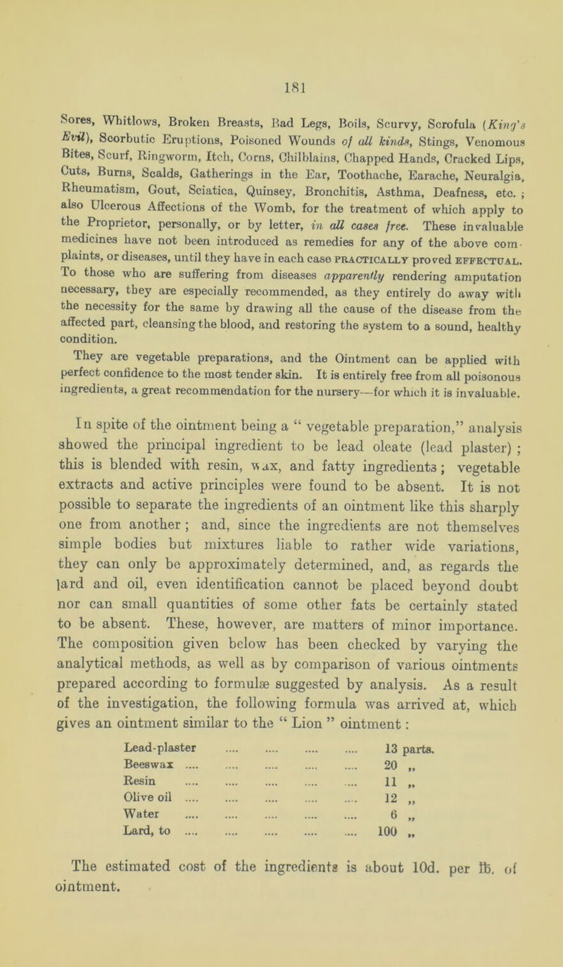 Sores, Whitlows, Broken Breasts, Bad Legs, Boils, Scurvy, Scrofula {King's Evil), Scorbutic Eruptions, Poisoned Wounds of all kinds. Stings, Venomous Bites, Scurf, Ringworm, Itch, Corns, Chilblains, Chapped Hands, Cracked Lips, Cuts, Bums, Scalds, Gatherings in the Ear, Toothache, Earache, Neuralgia, Rheumatism, Gout, Sciatica, Quinsey, Bronchitis, Asthma, Deafness, etc. ; also Ulcerous Affections of the Womb, for the treatment of which apply to the Proprietor, personally, or by letter, in aU, cases free. These invaluable medicines have not been introduced as remedies for any of the above com- plaints, or diseases, until they have in each case practically proved efpectital. To those who are suffering from diseases apparently rendering amputation necessary, they are especially recommended, as they entirely do away with the necessity for the same by drawing all the cause of the disease from the affected part, cleansing the blood, and restoring the system to a sound, healthy condition. They are vegetable preparations, and the Ointment can be applied with perfect confidence to the most tender skin. It is entirely free from all poisonous ingredients, a great recommendation for the nui-sery—for which it is invaluable. In spite of the ointment being a “ vegetable preparation,” analysis showed the principal ingredient to be lead oleate (lead plaster) ; this is blended with resin, vax, and fatty ingredients; vegetable extracts and active principles were found to be absent. It is not possible to separate the ingredients of an ointment like this sharply one from another ; and, since the ingredients are not themselves simple bodies but mixtures liable to rather wide variations, they can only be approximately determined, and, as regards the lard and oil, even identification cannot be placed beyond doubt nor can small quantities of some other fats be certainly stated to be absent. These, however, are matters of minor importance. The composition given below has been checked by varying the analytical methods, as well as by comparison of various ointments prepared according to formulae suggested by analysis. As a result of the investigation, the following formula was arrived at, which gives an ointment similar to the “ Lion ” ointment: Lead-plaster 13 parts. Beeswax 20 „ Resin 11 „ Olive oil 12 „ Water 6 „ Lard, to .... 100 .. The estimated cost of the ingredients is about lOd. per lb. of