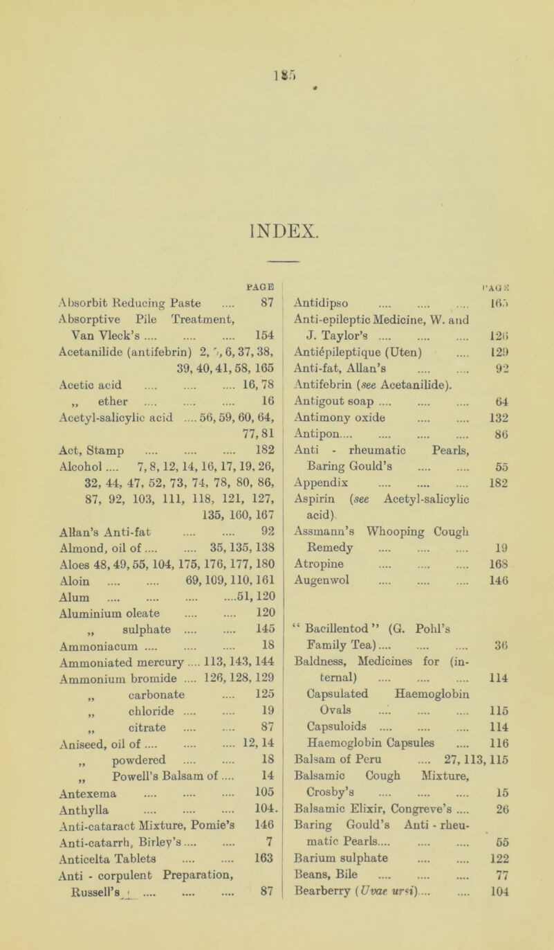 18;) INDEX. FAGE Al)sorbit Reducing Paste .... 87 Absorptive Pile Treatment, Van Vleck’s 154 Acetanilide (antifebrin) 2,'/, 6,37, 38, 39, 40,41,68, 165 Acetic acid .... .... .... 16,78 „ ether 16 Acetyl-salicylic acid .... 56,59, 60, 64, 77,81 Act, Stamp .... 182 Alcohol .... 7,8,12,14,16,17,19, 26, 32, 44, 47, 52, 73, 74, 78, 80, 86, 87, 92, 103, 111, 118, 121, 127, 135, 160,167 Allan’s Anti-fat 92 Almond, oil of .... .... 35,135,138 Aloes 48,49,55, 104, 176, 176,177,180 Aloin .... .... 69,109,110,161 Alum 51,120 Aluminium oleate 120 „ sulphate 145 Ammoniacum .... .... .... 18 Ammoniated mercury .... 113,143,144 -Ammonium bromide .... 126,128,129 „ carbonate 125 „ chloride .... 19 „ citrate 87 .Aniseed, oil of 12,14 „ powdered 18 „ Powell’s Balsam of .... 14 .Antexema 105 .Anthylla 104 Anti-cataract Mixture, Pomie’s 146 .Anti-catarrh, Birley’s 7 .Anticelta Tablets 163 .Anti - corpulent Preparation, Russell’s ' 87 I’AUK Antidip.so Ib.'i Anti-epileptic Medicine, W. and J. Taylor’s 12(> Anti^pileptique (Uten) .... 129 Anti-fat, Allan’s 92 Antifebrin (see Acetanilide). Antigout soap 64 .Antimony oxide 132 Antipon 86 Anti - rheumatic Pearls, Baring Gould’s 65 Appendix 182 Aspirin (see Acetyl-salicylic acid) Assmann’s Whooping Cough Remedy 19 Atropine 168 Augenwol .... 146 “ Bacilleutod ” (G. Pohl’s Family Tea) 36 Baldness, Medicines for (in- temal) 114 Capsulated Haemoglobin Ovals 115 Capsuloids 114 Haemoglobin Capsules 116 Balsam of Peru .... 27,113,115 Balsamic Cough Mixture, Crosby’s 16 Balsamic Elixir, Congreve’s .... 26 Baring Gould’s Anti - rheu- matic Pearls.... 65 Barium sulphate 122 Beans, Bile 77 Bearberry ((7t«ip ure*).... 104