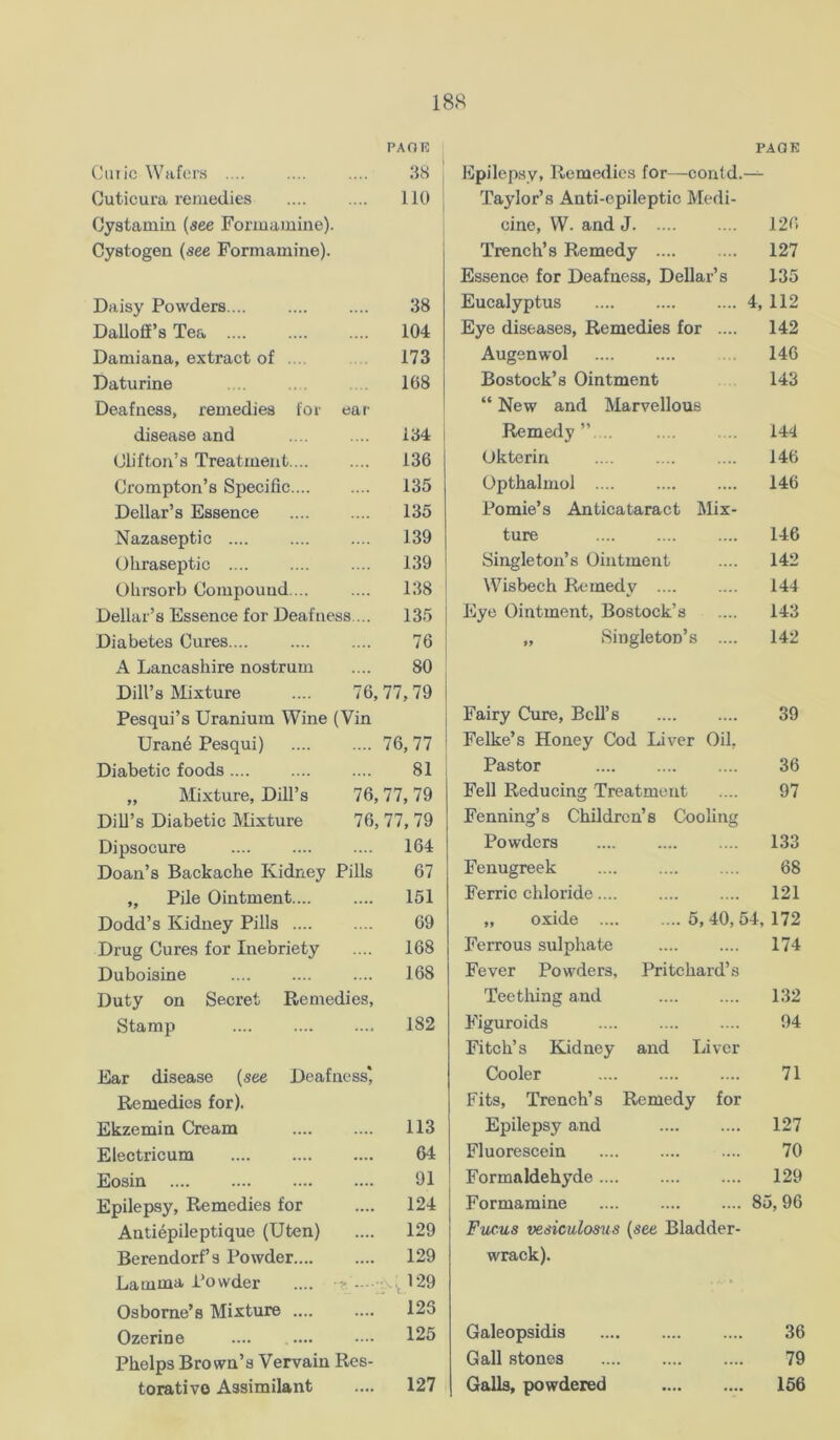 PAOR Clitic Wafers .... 3S Cuticura remedies 110 Cystamin (see Fonnamine). Cystogen (see Formamine). Daisy Powders 38 DaUoff’s Tea .... 104 Damiana, extract of ... 173 Daturine 168 Deafness, remedies for ear disease and 134 Clifton’s Treatment.... .... 136 Crompton’s Specific.... .... 135 Dellar’s Essence 135 Nazaseptic .... 139 Oliraseptic .... .... 139 Ohrsorb Compound. .. .... 138 Dellar’s Essence for Deafness ... 135 Diabetes Cures 76 A Lancashire nostrum 80 Dill’s IVIixture 76, 77,79 Pesqui’s Uranium Wine (Vin Urane Pesqui) .... 76,77 Diabetic foods 81 „ Mixture, Dill’s 76,77, 79 Dill’s Diabetic Mixture 76, 77, 79 Dipsocure .... 164 Doan’s Backache Kidney Pills 67 „ Pile Ointment.... .... 151 Dodd’s Kidney Pills .... 69 Drug Cures for Inebriety 168 Duboisine .... 168 Duty on Secret Remedies, Stamp .... 182 Ear disease (see Deafness* Remedies for). Ekzemin Cream 113 Electricum 64 Eosin 91 Epilep.sy, Remedies for 124 Antiepileptique (Uten) 129 Berendorf’s Powder 129 Lamma Powder .... 1V.J29 Osborne’s Mixture 128 Ozerine 125 Phelps Brown’s Vervain Res- torative Assimilant 127 PAQK Epilep.sy, Remedies for—contd.— Taylor’s Anti-epileptic Medi- cine, W. and J 126 Trench’s Remedy 127 Essence for Deafness, Dellar’s 135 Eucalyptus 4, 112 Eye diseases. Remedies for .... 142 Augenwol 146 Bostock’s Ointment 143 “ New and Marvellous Remeriy ”. .. 144 Okterin 146 Opthalmol .... 146 Pomie’s Anticataract Mix- ture 146 Singleton’s Ointment 142 Wisbech Remedy 144 Eye Ointment, Bostock’s 143 „ Singleton’s .... 142 Fairy Cure, Bell’s 39 Felke’s Honey Cod Liver Oil, Pastor 36 Fell Reducing Treatment 97 Fenning’s Children’s Cooling Powders 133 Fenugreek 68 Ferric chloride.... 121 „ oxide 5,40,54,172 Ferrous sulphate 174 Fever Powders, Pritchard’s Teething and 132 Figuroids 94 Fitch’s Kidney and Liver Cooler 71 Fits, Trench’s Remedy for Epilepsy and 127 Fluorescein 70 Formaldehyde 129 Formamine 85,96 Fucus vesiculosus (see Bladder- wrack). Galeopsidis .... 36 Gall stones .... 79 Galls, powdered •... .... 166