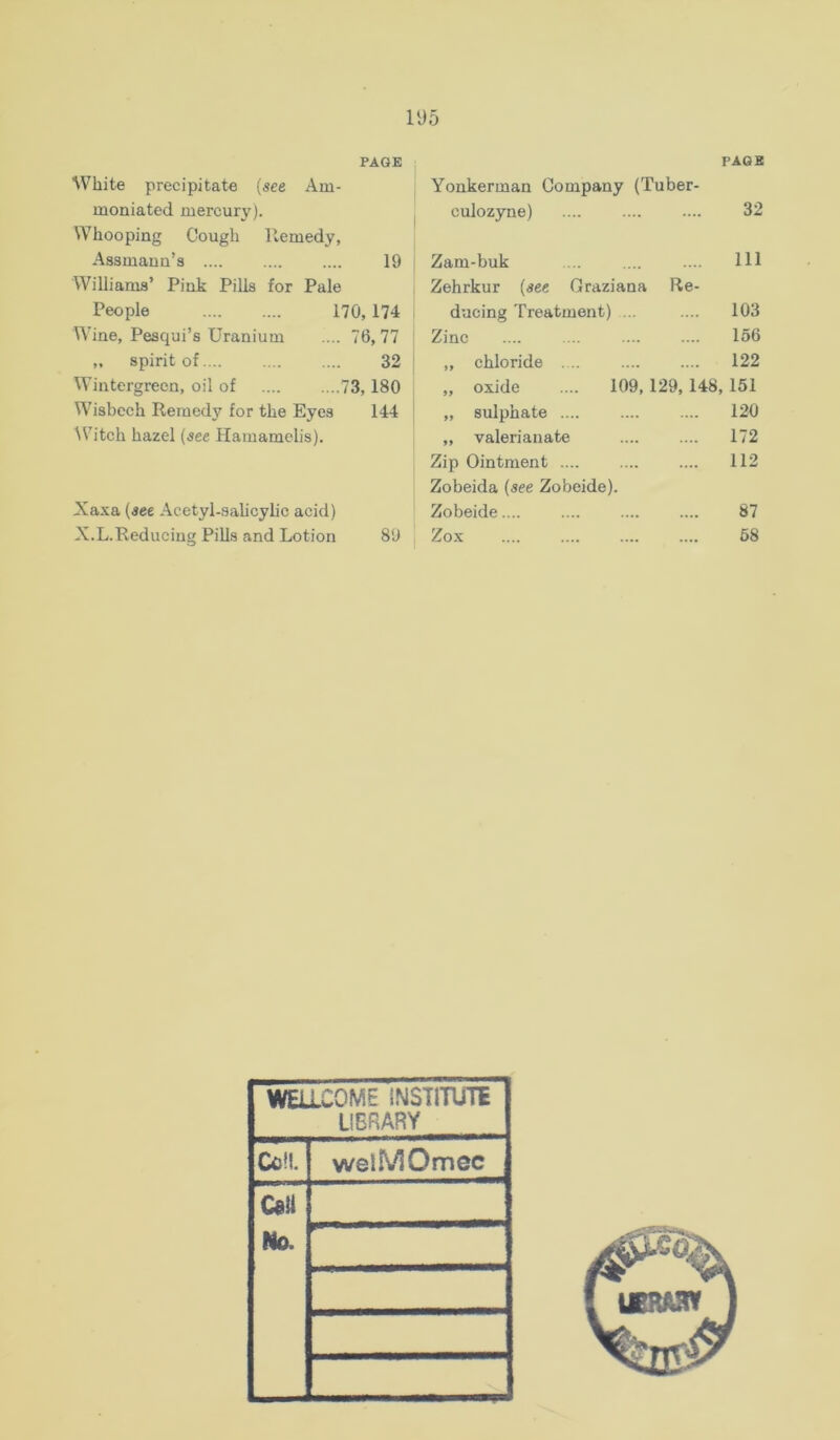 PAGE White precipitate (^ee Am- moniated mercury). Whooping Cough Remedy, Aasmaun’s 19 Williams’ Pink Pills for Pale People 170,174 Wine, Pesqui’s Uranium .... 76, 77 „ spirit of 32 Wintergreen, oil of 73,180 Wisbech Remedy for the Eyes 144 Witch hazel {see Hamamelis). Xaxa (see Acetyl-salicylic acid) X.L.Reduciug Pills and Lotion 89 PAGE Yonkerman Company (Tuber- culozyne) 32 Zam-buk 111 Zehrkur (see Graziana Re- ducing Treatment) ... 103 Zinc 156 „ chloride . .. 122 „ oxide .... 109, 129, 148, 151 „ sulphate 120 ,, valerianate 172 Zip Ointment .... 112 Zobeida (see Zobeide). Zobeide.... 87 Zox 58 WELLCOME INSTITUTE LIBRARY Coll. weiMOmec C«il No.