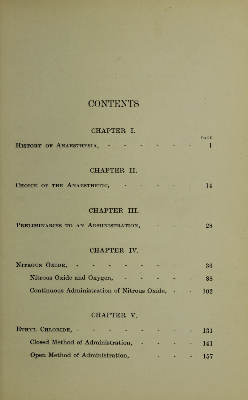 CONTENTS CHAPTER I. PAGE History of Anaesthesia, 1 CHAPTER II. Choice of the Anaesthetic, - - - - 14 CHAPTER III. Preliminaries to an Administration, 28 CHAPTER IV. Nitrous Oxide, - - - 36 Nitrous Oxide and Oxygen, - - - - - 88 Continuous Administration of Nitrous Oxide, - - 102 CHAPTER V. Ethyl Chloride, 131 Closed Method of Administration, - - - - 141 Open Method of Administration, ... 157