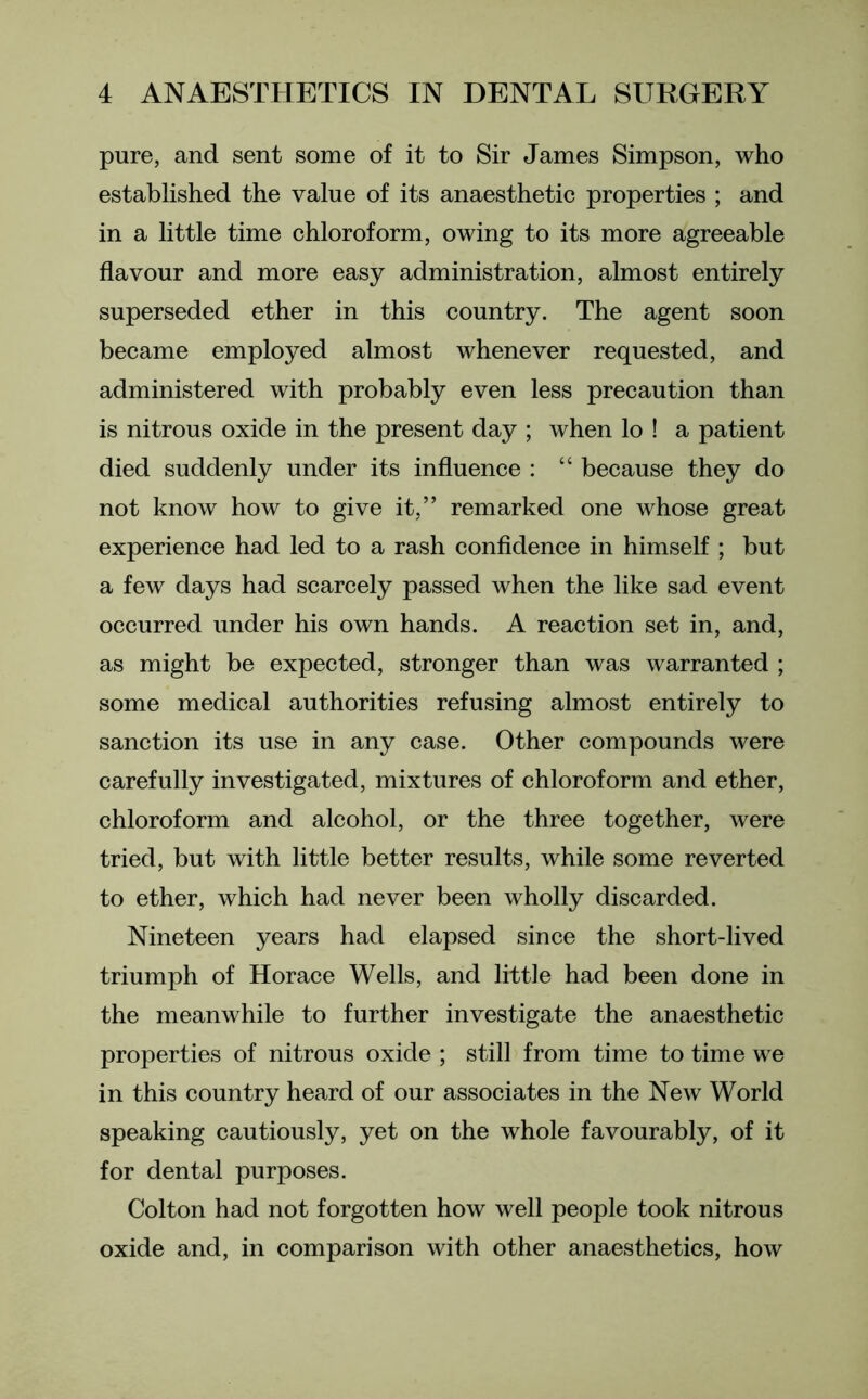pure, and sent some of it to Sir James Simpson, who established the value of its anaesthetic properties ; and in a little time chloroform, owing to its more agreeable flavour and more easy administration, almost entirely superseded ether in this country. The agent soon became employed almost whenever requested, and administered with probably even less precaution than is nitrous oxide in the present day ; when lo ! a patient died suddenly under its influence : “ because they do not know how to give it,” remarked one whose great experience had led to a rash confidence in himself ; but a few days had scarcely passed when the like sad event occurred under his own hands. A reaction set in, and, as might be expected, stronger than was warranted ; some medical authorities refusing almost entirely to sanction its use in any case. Other compounds were carefully investigated, mixtures of chloroform and ether, chloroform and alcohol, or the three together, were tried, but with little better results, while some reverted to ether, which had never been wholly discarded. Nineteen years had elapsed since the short-lived triumph of Horace Wells, and little had been done in the meanwhile to further investigate the anaesthetic properties of nitrous oxide ; still from time to time we in this country heard of our associates in the New World speaking cautiously, yet on the whole favourably, of it for dental purposes. Colton had not forgotten how well people took nitrous oxide and, in comparison with other anaesthetics, how
