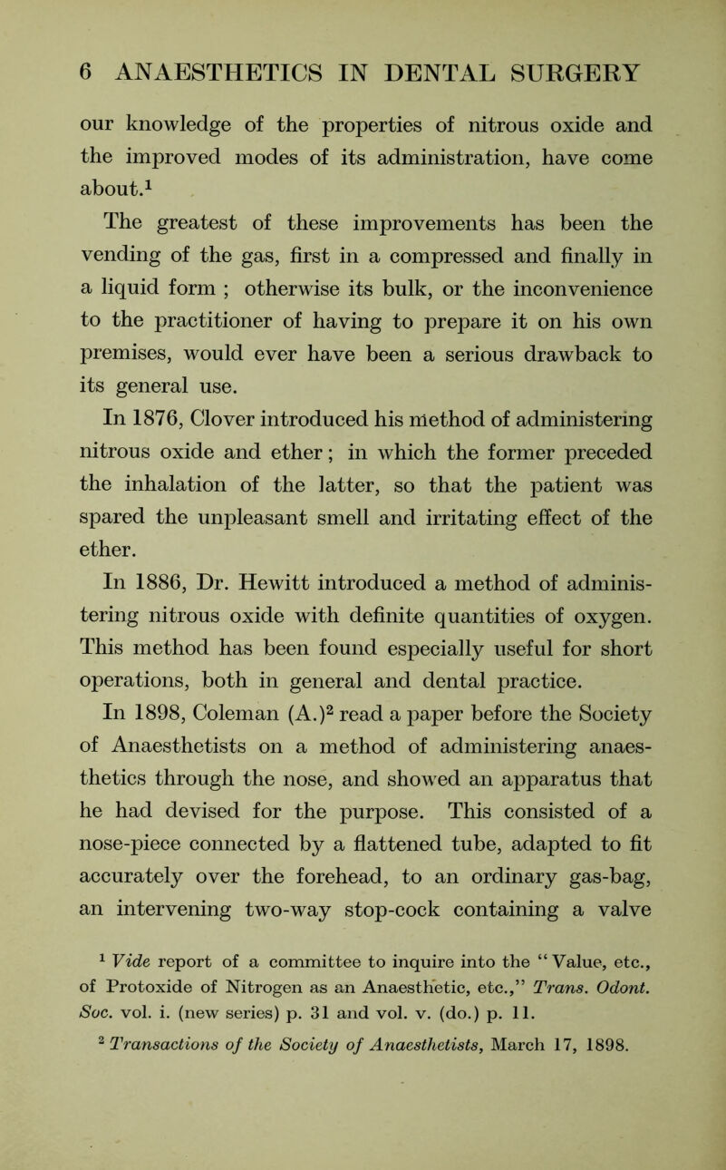 our knowledge of the properties of nitrous oxide and the improved modes of its administration, have come about.1 The greatest of these improvements has been the vending of the gas, first in a compressed and finally in a liquid form ; otherwise its bulk, or the inconvenience to the practitioner of having to prepare it on his own premises, would ever have been a serious drawback to its general use. In 1876, Clover introduced his method of administering nitrous oxide and ether; in which the former preceded the inhalation of the latter, so that the patient was spared the unpleasant smell and irritating effect of the ether. In 1886, Dr. Hewitt introduced a method of adminis- tering nitrous oxide with definite quantities of oxygen. This method has been found especially useful for short operations, both in general and dental practice. In 1898, Coleman (A.)2 read a paper before the Society of Anaesthetists on a method of administering anaes- thetics through the nose, and showed an apparatus that he had devised for the purpose. This consisted of a nose-piece connected by a flattened tube, adapted to fit accurately over the forehead, to an ordinary gas-bag, an intervening two-way stop-cock containing a valve 1 Vide report of a committee to inquire into the “Value, etc., of Protoxide of Nitrogen as an Anaesthetic, etc.,” Trans. Odont. Sac. vol. i. (new series) p. 31 and vol. v. (do.) p. 11. 2 Transactions of the Society of Anaesthetists, March 17, 1898.