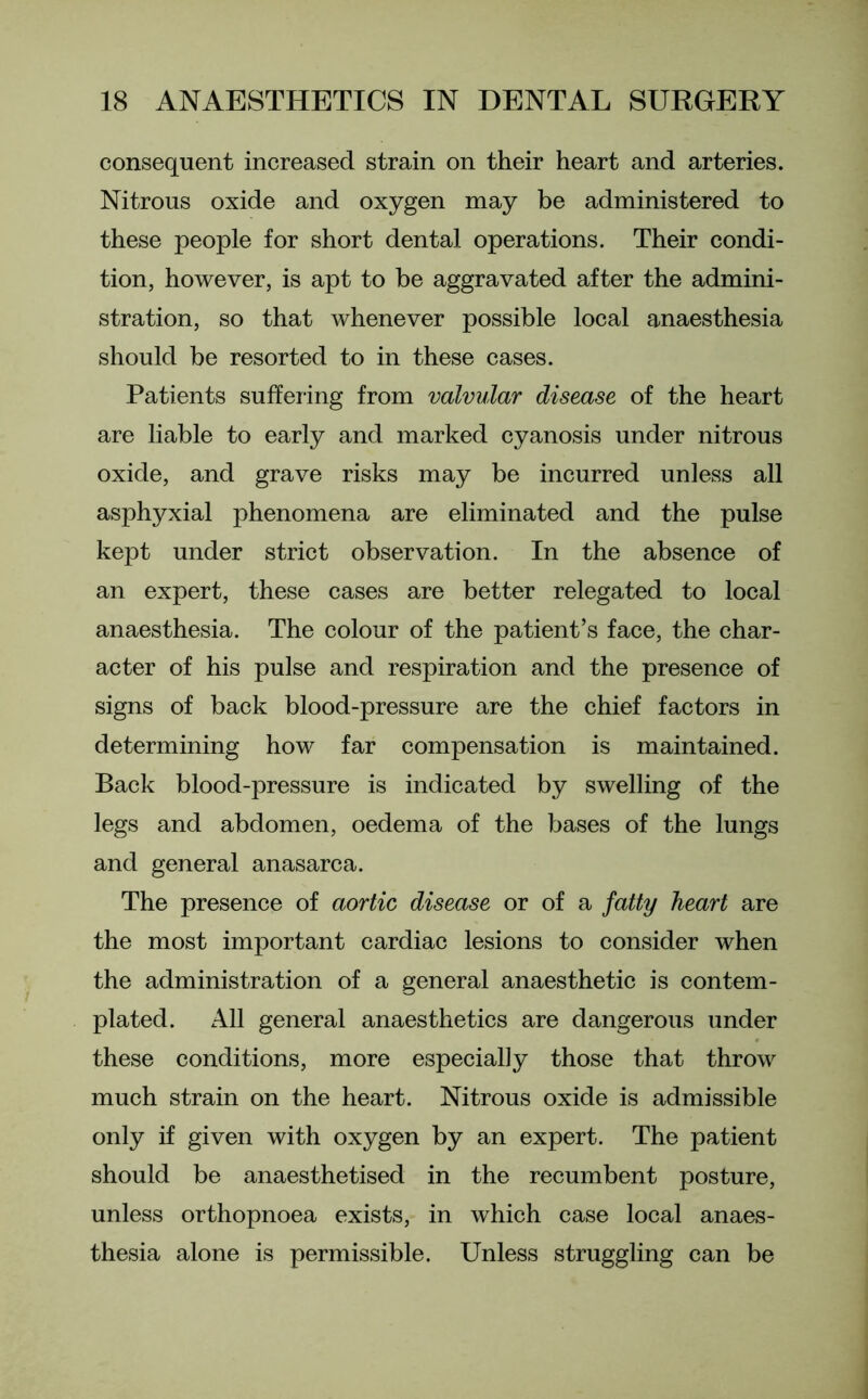 consequent increased strain on their heart and arteries. Nitrous oxide and oxygen may be administered to these people for short dental operations. Their condi- tion, however, is apt to be aggravated after the admini- stration, so that whenever possible local anaesthesia should be resorted to in these cases. Patients suffering from valvular disease of the heart are liable to early and marked cyanosis under nitrous oxide, and grave risks may be incurred unless all asphyxial phenomena are eliminated and the pulse kept under strict observation. In the absence of an expert, these cases are better relegated to local anaesthesia. The colour of the patient’s face, the char- acter of his pulse and respiration and the presence of signs of back blood-pressure are the chief factors in determining how far compensation is maintained. Back blood-pressure is indicated by swelling of the legs and abdomen, oedema of the bases of the lungs and general anasarca. The presence of aortic disease or of a fatty heart are the most important cardiac lesions to consider when the administration of a general anaesthetic is contem- plated. All general anaesthetics are dangerous under these conditions, more especially those that throw much strain on the heart. Nitrous oxide is admissible only if given with oxygen by an expert. The patient should be anaesthetised in the recumbent posture, unless orthopnoea exists, in which case local anaes- thesia alone is permissible. Unless struggling can be