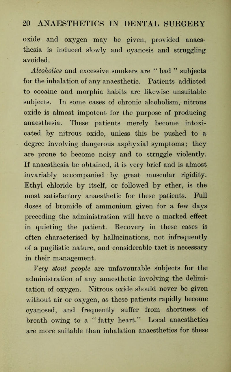 oxide and oxygen may be given, provided anaes- thesia is induced slowly and cyanosis and struggling avoided. Alcoholics and excessive smokers are “ bad ” subjects for the inhalation of any anaesthetic. Patients addicted to cocaine and morphia habits are likewise unsuitable subjects. In some cases of chronic alcoholism, nitrous oxide is almost impotent for the purpose of producing anaesthesia. These patients merely become intoxi- cated by nitrous oxide, unless this be pushed to a degree involving dangerous asphyxial symptoms; they are prone to become noisy and to struggle violently. If anaesthesia be obtained, it is very brief and is almost invariably accompanied by great muscular rigidity. Ethyl chloride by itself, or followed by ether, is the most satisfactory anaesthetic for these patients. Full doses of bromide of ammonium given for a few days preceding the administration will have a marked effect in quieting the patient. Recovery in these cases is often characterised by hallucinations, not infrequently of a pugilistic nature, and considerable tact is necessary in their management. Very stout people are unfavourable subjects for the administration of any anaesthetic involving the delimi- tation of oxygen. Nitrous oxide should never be given without air or oxygen, as these patients rapidly become cyanosed, and frequently suffer from shortness of breath owing to a “ fatty heart.” Local anaesthetics are more suitable than inhalation anaesthetics for these