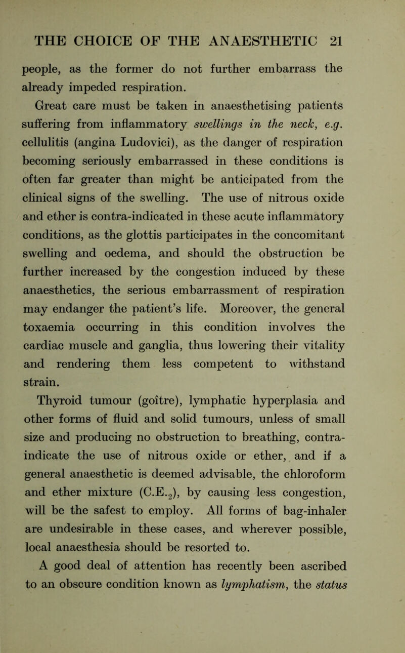 people, as the former do not further embarrass the already impeded respiration. Great care must be taken in anaesthetising patients suffering from inflammatory swellings in the neck, e.g. cellulitis (angina Ludovici), as the danger of respiration becoming seriously embarrassed in these conditions is often far greater than might be anticipated from the clinical signs of the swelling. The use of nitrous oxide and ether is contra-indicated in these acute inflammatory conditions, as the glottis participates in the concomitant swelling and oedema, and should the obstruction be further increased by the congestion induced by these anaesthetics, the serious embarrassment of respiration may endanger the patient’s life. Moreover, the general toxaemia occurring in this condition involves the cardiac muscle and ganglia, thus lowering their vitality and rendering them less competent to withstand strain. Thyroid tumour (goitre), lymphatic hyperplasia and other forms of fluid and solid tumours, unless of small size and producing no obstruction to breathing, contra- indicate the use of nitrous oxide or ether, and if a general anaesthetic is deemed advisable, the chloroform and ether mixture (C.E.2), by causing less congestion, will be the safest to employ. All forms of bag-inhaler are undesirable in these cases, and wherever possible, local anaesthesia should be resorted to. A good deal of attention has recently been ascribed to an obscure condition known as lymphatism, the status