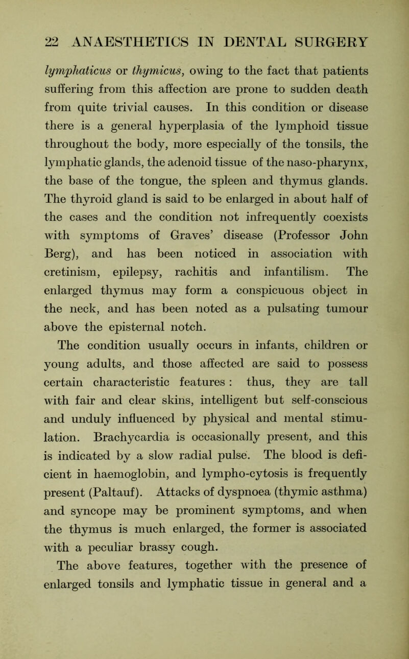 lympliaticus or thymicus, owing to the fact that patients suffering from this affection are prone to sudden death from quite trivial causes. In this condition or disease there is a general hyperplasia of the lymphoid tissue throughout the body, more especially of the tonsils, the lymphatic glands, the adenoid tissue of the naso-pharynx, the base of the tongue, the spleen and thymus glands. The thyroid gland is said to be enlarged in about half of the cases and the condition not infrequently coexists with symptoms of Graves’ disease (Professor John Berg), and has been noticed in association with cretinism, epilepsy, rachitis and infantilism. The enlarged thymus may form a conspicuous object in the neck, and has been noted as a pulsating tumour above the episternal notch. The condition usually occurs in infants, children or young adults, and those affected are said to possess certain characteristic features : thus, they are tall with fair and clear skins, intelligent but self-conscious and unduly influenced by physical and mental stimu- lation. Brachycardia is occasionally present, and this is indicated by a slow radial pulse. The blood is defi- cient in haemoglobin, and lympho-cytosis is frequently present (Paltauf). Attacks of dyspnoea (thymic asthma) and syncope may be prominent symptoms, and when the thymus is much enlarged, the former is associated with a peculiar brassy cough. The above features, together with the presence of enlarged tonsils and lymphatic tissue in general and a