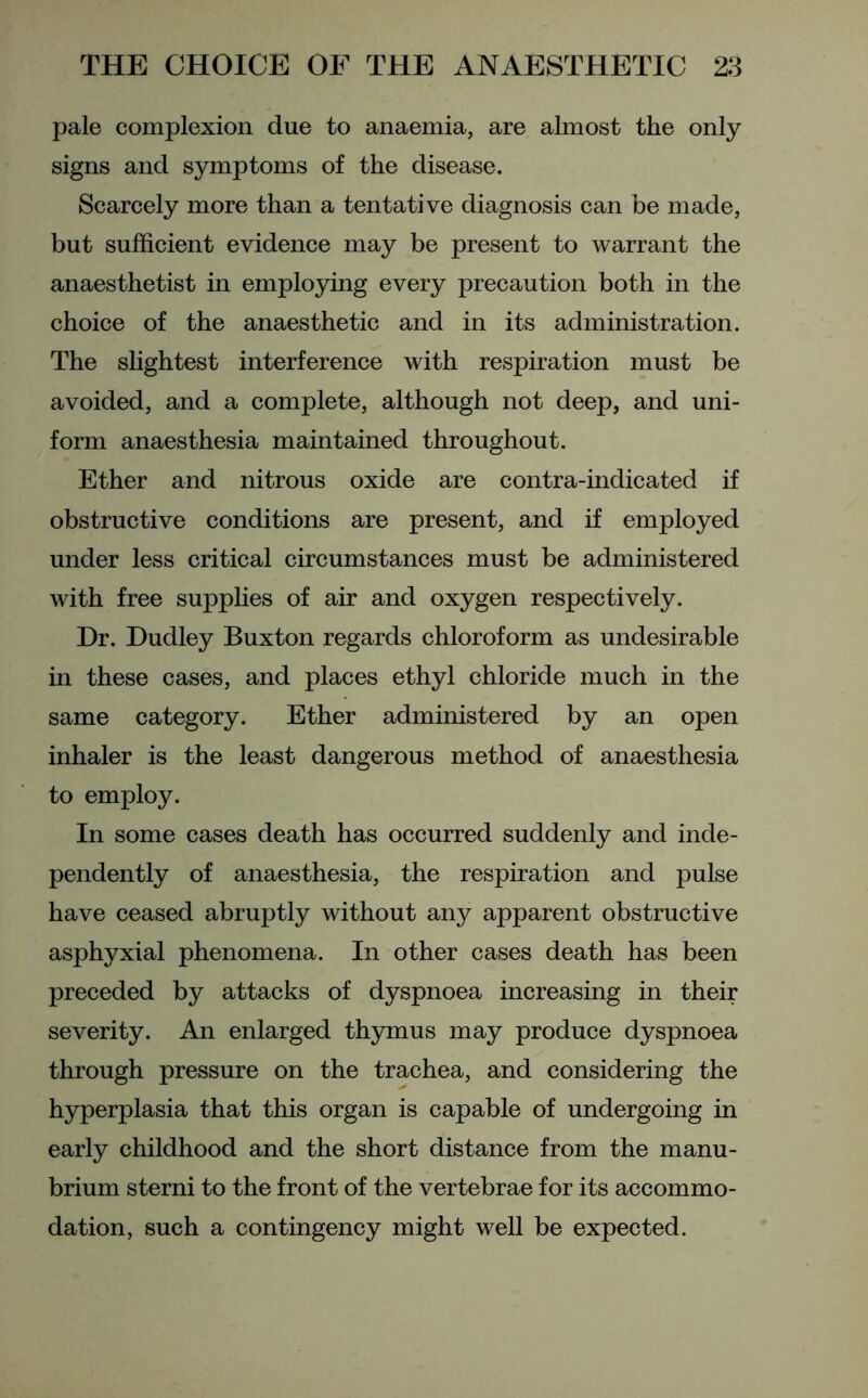 pale complexion due to anaemia, are almost the only signs and symptoms of the disease. Scarcely more than a tentative diagnosis can be made, but sufficient evidence may be present to warrant the anaesthetist in employing every precaution both in the choice of the anaesthetic and in its administration. The slightest interference with respiration must be avoided, and a complete, although not deep, and uni- form anaesthesia maintained throughout. Ether and nitrous oxide are contra-indicated if obstructive conditions are present, and if employed under less critical circumstances must be administered with free supplies of air and oxygen respectively. Dr. Dudley Buxton regards chloroform as undesirable in these cases, and places ethyl chloride much in the same category. Ether administered by an open inhaler is the least dangerous method of anaesthesia to employ. In some cases death has occurred suddenly and inde- pendently of anaesthesia, the respiration and pulse have ceased abruptly without any apparent obstructive asphyxial phenomena. In other cases death has been preceded by attacks of dyspnoea increasing in their severity. An enlarged thymus may produce dyspnoea through pressure on the trachea, and considering the hyperplasia that this organ is capable of undergoing in early childhood and the short distance from the manu- brium sterni to the front of the vertebrae for its accommo- dation, such a contingency might well be expected.