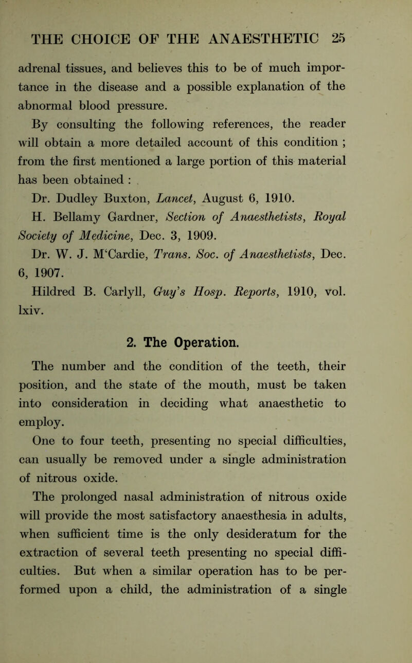 adrenal tissues, and believes this to be of much impor- tance in the disease and a possible explanation of the abnormal blood pressure. By consulting the following references, the reader will obtain a more detailed account of this condition ; from the first mentioned a large portion of this material has been obtained : Dr. Dudley Buxton, Lancet, August 6, 1910. H. Bellamy Gardner, Section of Anaesthetists, Royal Society of Medicine, Dec. 3, 1909. Dr. W. J. M‘Cardie, Trans. Soc. of Anaesthetists, Dec. 6, 1907. Hildred B. Carlyll, Guy's Hosp. Reports, 1910, vol. lxiv. 2. The Operation. The number and the condition of the teeth, their position, and the state of the mouth, must be taken into consideration in deciding what anaesthetic to employ. One to four teeth, presenting no special difficulties, can usually be removed under a single administration of nitrous oxide. The prolonged nasal administration of nitrous oxide will provide the most satisfactory anaesthesia in adults, when sufficient time is the only desideratum for the extraction of several teeth presenting no special diffi- culties. But when a similar operation has to be per- formed upon a child, the administration of a single