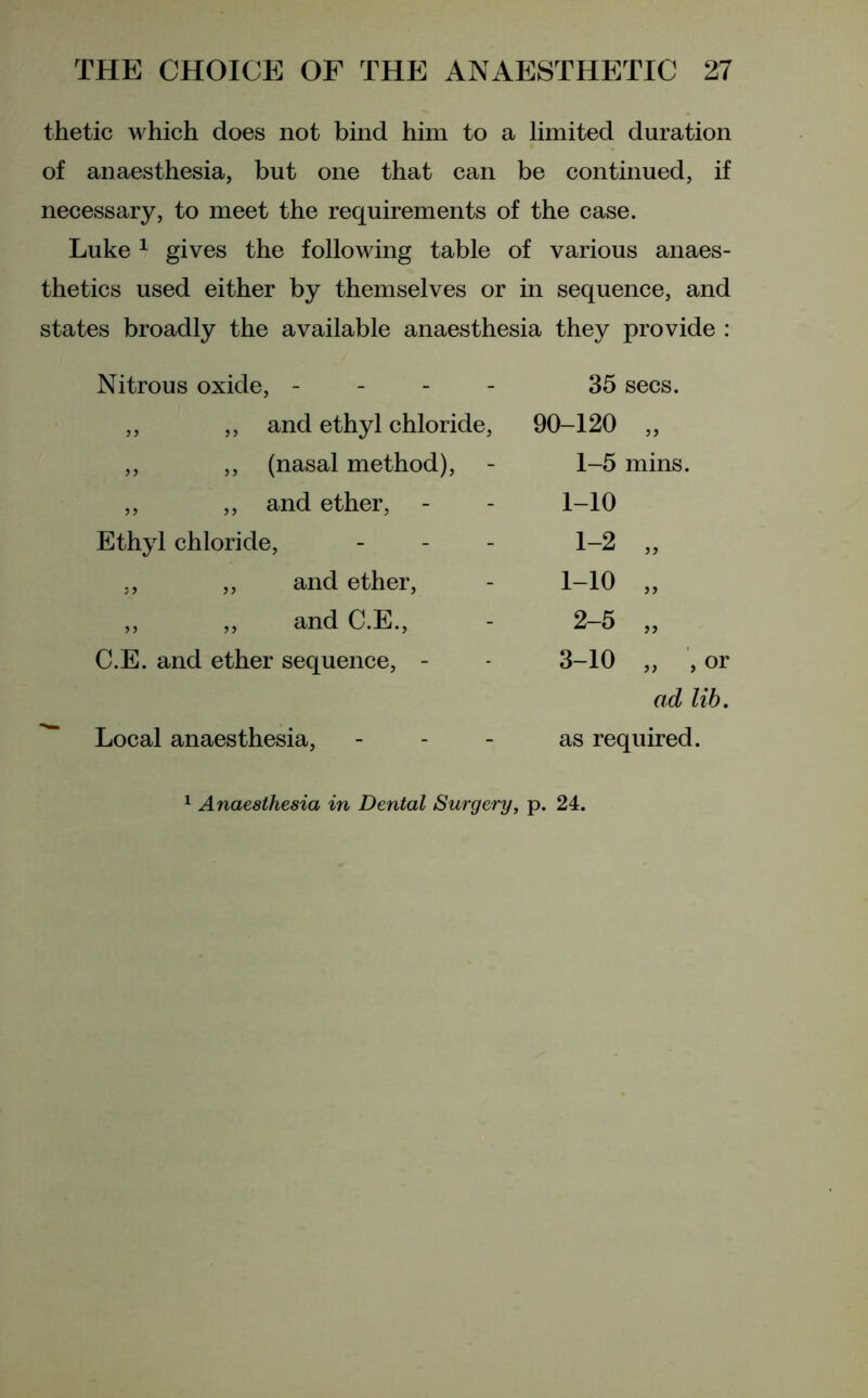 thetic which does not bind him to a limited duration of anaesthesia, but one that can be continued, if necessary, to meet the requirements of the case. Luke 1 gives the following table of various anaes- thetics used either by themselves or in sequence, and states broadly the available anaesthesia they provide : Nitrous oxide, - ,, ,, and ethyl chloride, „ ,, (nasal method), ,, ,, and ether, Ethyl chloride, - ,, „ and ether, ,, ,, and C.E., C.E. and ether sequence, - Local anaesthesia, 35 secs. 90-120 „ 1- 5 mins. 1-10 1-2 „ 1-10 „ 2- 5 „ 3-10 „ , or ad lib. as required. Anaesthesia in Dental Surgery, p. 24.