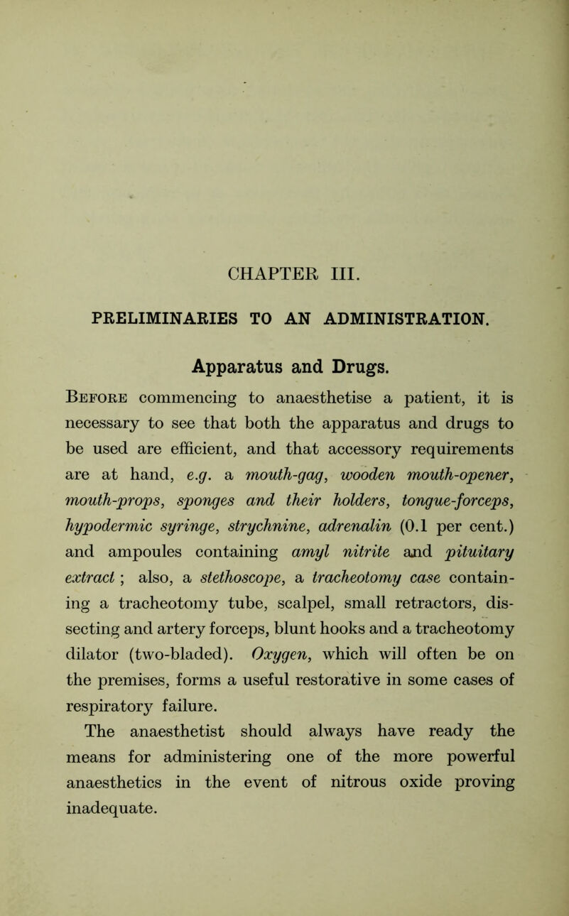 CHAPTER III. PRELIMINARIES TO AN ADMINISTRATION. Apparatus and Drugs. Before commencing to anaesthetise a patient, it is necessary to see that both the apparatus and drugs to be used are efficient, and that accessory requirements are at hand, e.g. a mouth-gag, wooden mouth-opener, mouth-props, sponges and their holders, tongue-for ceps, hypodermic syringe, strychnine, adrenalin (0.1 per cent.) and ampoules containing amyl nitrite and pituitary extract; also, a stethoscope, a tracheotomy case contain- ing a tracheotomy tube, scalpel, small retractors, dis- secting and artery forceps, blunt hooks and a tracheotomy dilator (two-bladed). Oxygen, which will often be on the premises, forms a useful restorative in some cases of respiratory failure. The anaesthetist should always have ready the means for administering one of the more powerful anaesthetics in the event of nitrous oxide proving inadequate.