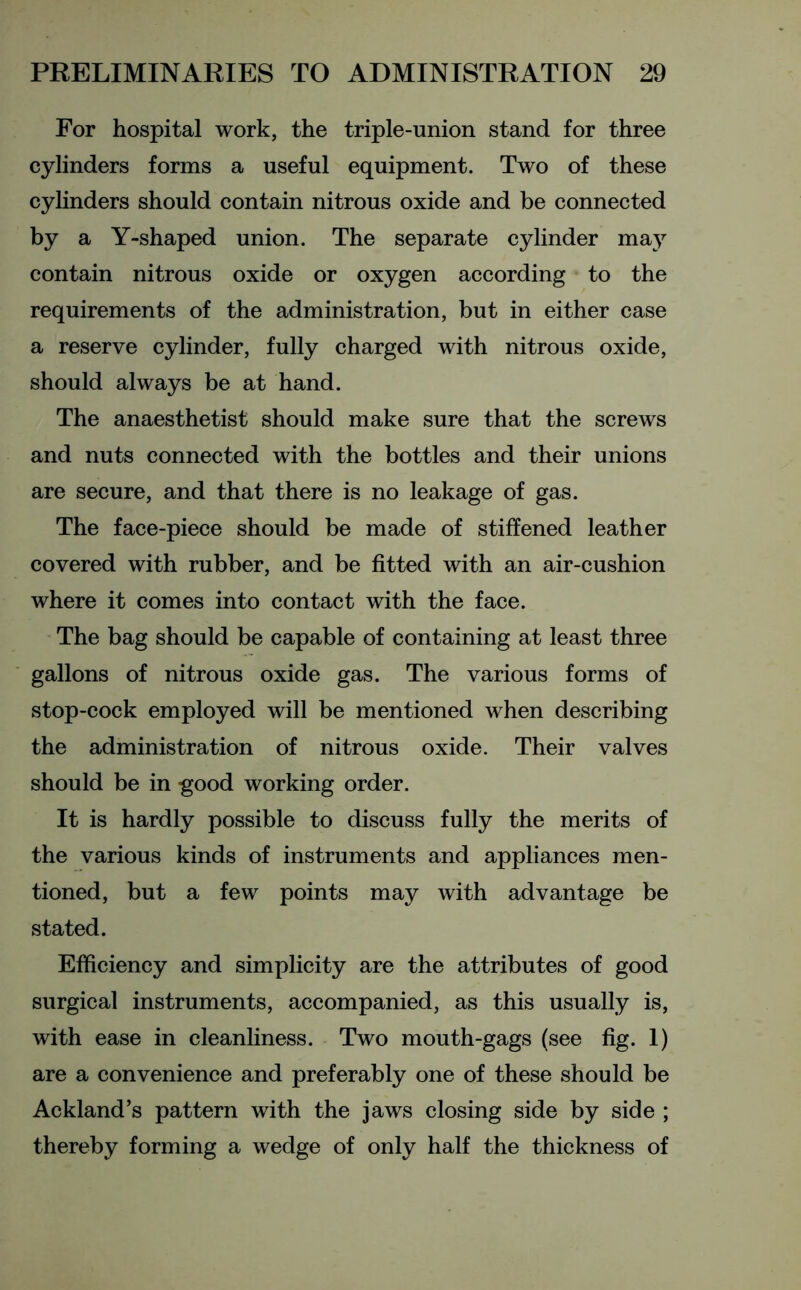 For hospital work, the triple-union stand for three cylinders forms a useful equipment. Two of these cylinders should contain nitrous oxide and be connected by a Y-shaped union. The separate cylinder may contain nitrous oxide or oxygen according to the requirements of the administration, but in either case a reserve cylinder, fully charged with nitrous oxide, should always be at hand. The anaesthetist should make sure that the screws and nuts connected with the bottles and their unions are secure, and that there is no leakage of gas. The face-piece should be made of stiffened leather covered with rubber, and be fitted with an air-cushion where it comes into contact with the face. The bag should be capable of containing at least three gallons of nitrous oxide gas. The various forms of stop-cock employed will be mentioned when describing the administration of nitrous oxide. Their valves should be in good working order. It is hardly possible to discuss fully the merits of the various kinds of instruments and appliances men- tioned, but a few points may with advantage be stated. Efficiency and simplicity are the attributes of good surgical instruments, accompanied, as this usually is, with ease in cleanliness. Two mouth-gags (see fig. 1) are a convenience and preferably one of these should be Ackland’s pattern with the jaws closing side by side ; thereby forming a wedge of only half the thickness of