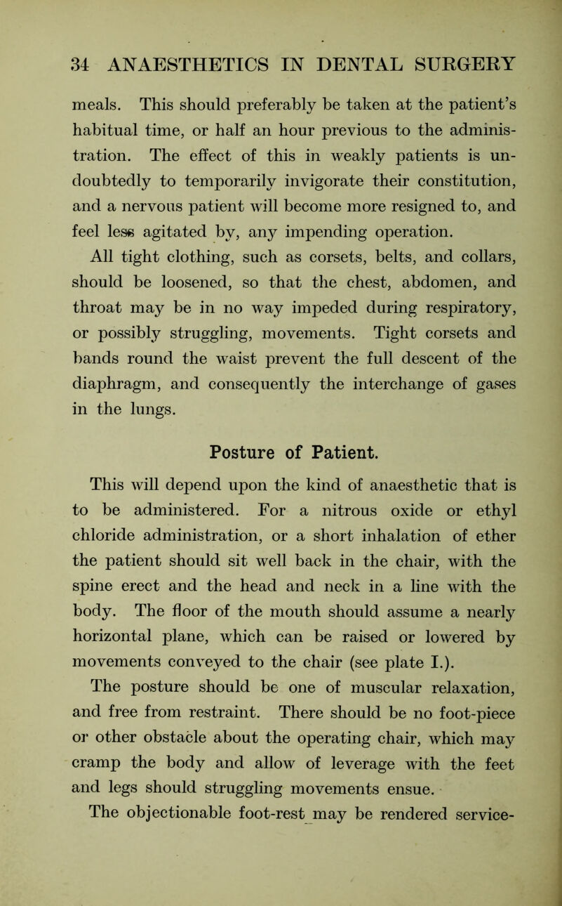 meals. This should preferably be taken at the patient’s habitual time, or half an hour previous to the adminis- tration. The effect of this in weakly patients is un- doubtedly to temporarily invigorate their constitution, and a nervous patient will become more resigned to, and feel less agitated by, any impending operation. All tight clothing, such as corsets, belts, and collars, should be loosened, so that the chest, abdomen, and throat may be in no way impeded during respiratory, or possibly struggling, movements. Tight corsets and bands round the waist prevent the full descent of the diaphragm, and consequently the interchange of gases in the lungs. Posture of Patient. This will depend upon the kind of anaesthetic that is to be administered. For a nitrous oxide or ethyl chloride administration, or a short inhalation of ether the patient should sit well back in the chair, with the spine erect and the head and neck in a line with the body. The floor of the mouth should assume a nearly horizontal plane, which can be raised or lowered by movements conveyed to the chair (see plate I.). The posture should be one of muscular relaxation, and free from restraint. There should be no foot-piece or other obstacle about the operating chair, which may cramp the body and allow of leverage with the feet and legs should struggling movements ensue. The objectionable foot-rest may be rendered service-
