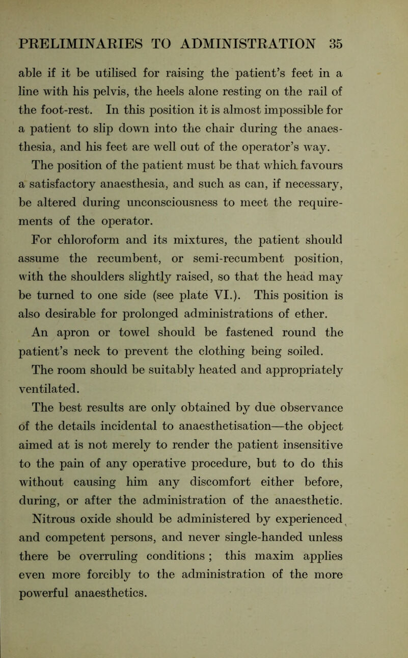 able if it be utilised for raising the patient’s feet in a line with his pelvis, the heels alone resting on the rail of the foot-rest. In this position it is almost impossible for a patient to slip down into the chair during the anaes- thesia, and his feet are well out of the operator’s way. The position of the patient must be that which favours a satisfactory anaesthesia, and such as can, if necessary, be altered during unconsciousness to meet the require- ments of the operator. For chloroform and its mixtures, the patient should assume the recumbent, or semi-recumbent position, with the shoulders slightty raised, so that the head may be turned to one side (see plate VI.). This position is also desirable for prolonged administrations of ether. An apron or towel should be fastened round the patient’s neck to prevent the clothing being soiled. The room should be suitably heated and appropriately ventilated. The best results are only obtained by due observance of the details incidental to anaesthetisation—the object aimed at is not merely to render the patient insensitive to the pain of any operative procedure, but to do this without causing him any discomfort either before, during, or after the administration of the anaesthetic. Nitrous oxide should be administered by experienced and competent persons, and never single-handed unless there be overruling conditions ; this maxim applies even more forcibly to the administration of the more powerful anaesthetics.