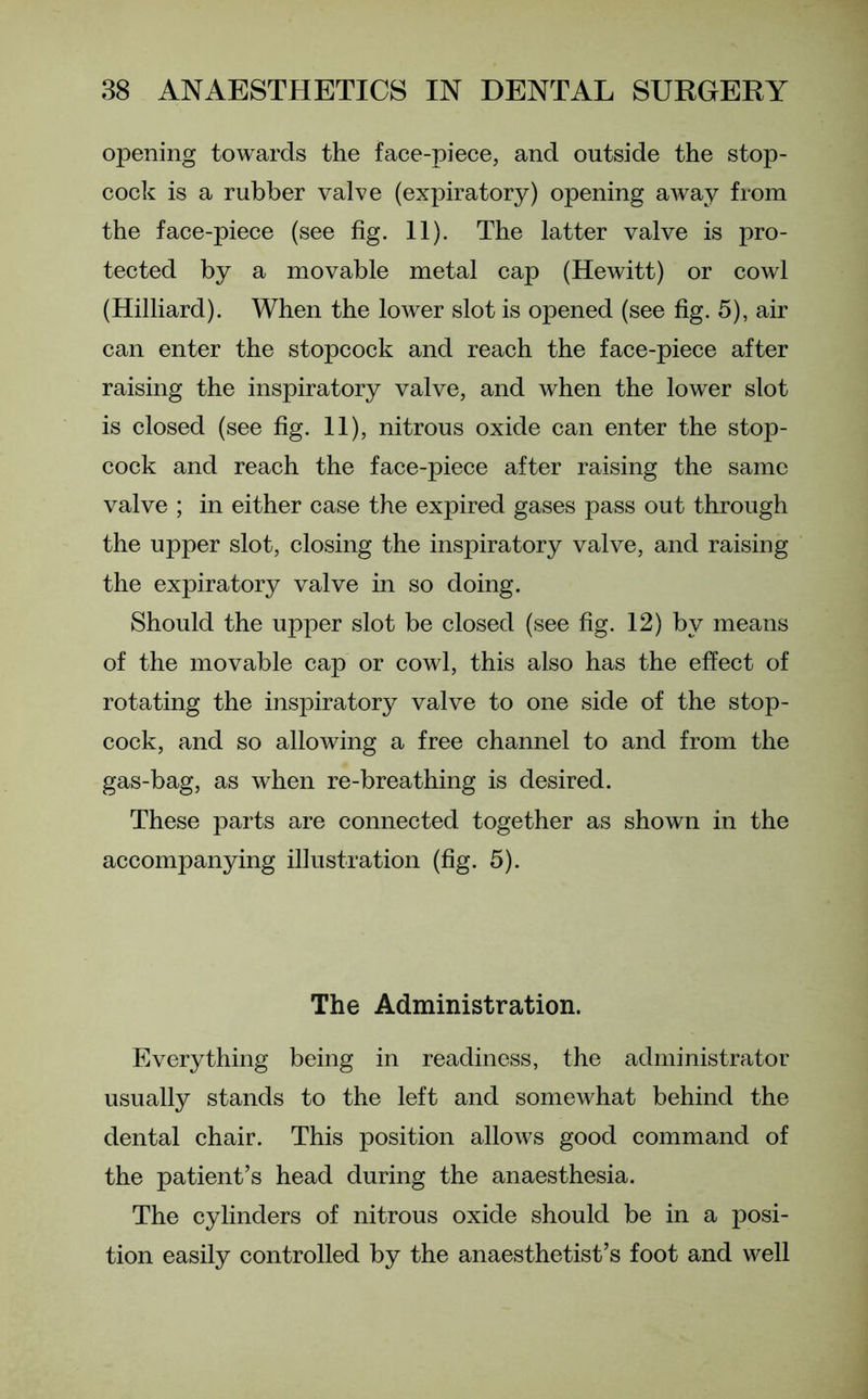 opening towards the face-piece, and outside the stop- cock is a rubber valve (expiratory) opening away from the face-piece (see fig. 11). The latter valve is pro- tected by a movable metal cap (Hewitt) or cowl (Hilliard). When the lower slot is opened (see fig. 5), air can enter the stopcock and reach the face-piece after raising the inspiratory valve, and when the lower slot is closed (see fig. 11), nitrous oxide can enter the stop- cock and reach the face-piece after raising the same valve ; in either case the expired gases pass out through the upper slot, closing the inspiratory valve, and raising the expiratory valve in so doing. Should the upper slot be closed (see fig. 12) by means of the movable cap or cowl, this also has the effect of rotating the inspiratory valve to one side of the stop- cock, and so allowing a free channel to and from the gas-bag, as when re-breathing is desired. These parts are connected together as shown in the accompanying illustration (fig. 5). The Administration. Everything being in readiness, the administrator usually stands to the left and somewhat behind the dental chair. This position allows good command of the patient’s head during the anaesthesia. The cylinders of nitrous oxide should be in a posi- tion easily controlled by the anaesthetist’s foot and well