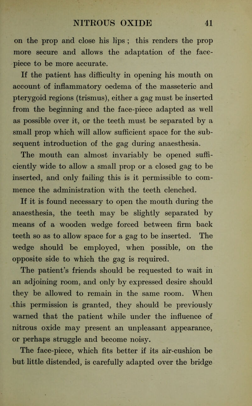 on the prop and close his lips ; this renders the prop more secure and allows the adaptation of the face- piece to be more accurate. If the patient has difficulty in opening his mouth on account of inflammatory oedema of the masseteric and pterygoid regions (trismus), either a gag must be inserted from the beginning and the face-piece adapted as well as possible over it, or the teeth must be separated by a small prop which will allow sufficient space for the sub- sequent introduction of the gag during anaesthesia. The mouth can almost invariably be opened suffi- ciently wide to allow a small prop or a closed gag to be inserted, and only failing this is it permissible to com- mence the administration with the teeth clenched. If it is found necessary to open the mouth during the anaesthesia, the teeth may be slightly separated by means of a wooden wedge forced between firm back teeth so as to allow space for a gag to be inserted. The wedge should be employed, when possible, on the opposite side to which the gag is required. The patient’s friends should be requested to wait in an adjoining room, and only by expressed desire should they be allowed to remain in the same room. When this permission is granted, they should be previously warned that the patient while under the influence of nitrous oxide may present an unpleasant appearance, or perhaps struggle and become noisy. The face-piece, which fits better if its air-cushion be but little distended, is carefully adapted over the bridge