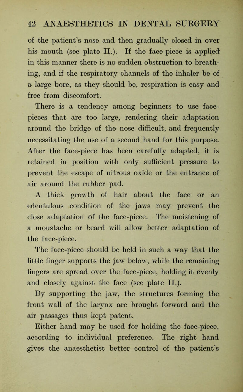 of the patient’s nose and then gradually closed in over his mouth (see plate II.). If the face-piece is applied in this manner there is no sudden obstruction to breath- ing, and if the respiratory channels of the inhaler be of a large bore, as they should be, respiration is easy and free from discomfort. There is a tendency among beginners to use face- pieces that are too large, rendering their adaptation around the bridge of the nose difficult, and frequently necessitating the use of a second hand for this purpose. After the face-piece has been carefully adapted, it is retained in position with only sufficient pressure to prevent the escape of nitrous oxide or the entrance of air around the rubber pad. A thick growth of hair about the face or an edentulous condition of the jaws may prevent the close adaptation of the face-piece. The moistening of a moustache or beard will allow better adaptation of the face-piece. The face-piece should be held in such a way that the little finger supports the jaw below, while the remaining fingers are spread over the face-piece, holding it evenly and closely against the face (see plate II.). By supporting the jaw, the structures forming the front wall of the larynx are brought forward and the air passages thus kept patent. Either hand may be used for holding the face-piece, according to individual preference. The right hand gives the anaesthetist better control of the patient’s