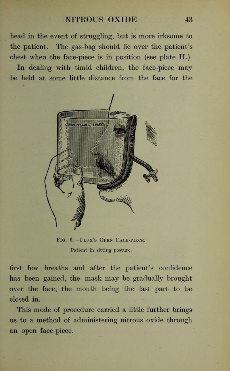 head in the event of struggling, but is more irksome to the patient. The gas-bag should lie over the patient’s chest when the face-piece is in position (see plate II.) In dealing with timid children, the face-piece may be held at some little distance from the face for the Fig. 6.—Flux’s Open Face-piece. Patient in sitting posture. first few breaths and after the patient’s confidence has been gained, the mask may be gradually brought over the face, the mouth being the last part to be closed in. This mode of procedure carried a little further brings us to a method of administering nitrous oxide through an open face-piece.