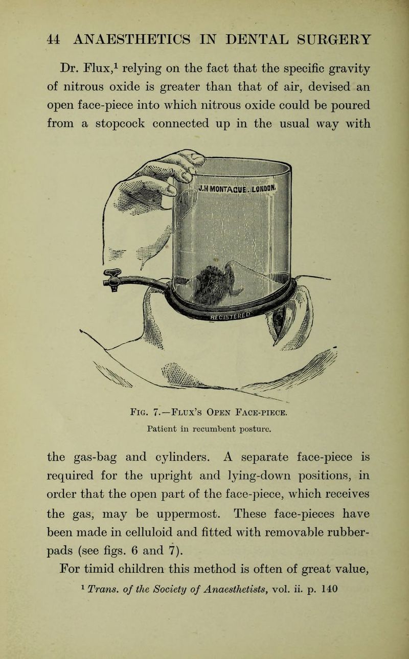 Dr. Flux,1 relying on the fact that the specific gravity of nitrous oxide is greater than that of air, devised an open face-piece into which nitrous oxide could be poured from a stopcock connected up in the usual way with Fig. 7.—Flux’s Open Face-piece. Patient in recumbent posture. the gas-bag and cylinders. A separate face-piece is required for the upright and lying-down positions, in order that the open part of the face-piece, which receives the gas, may be uppermost. These face-pieces have been made in celluloid and fitted with removable rubber- pads (see figs. 6 and 7). For timid children this method is often of great value, 1 Trans, of the Society of Anaesthetists, vol. ii. p. 140