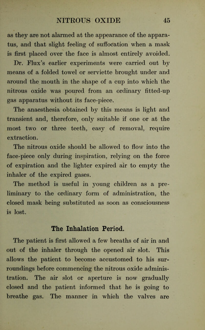 as they are not alarmed at the appearance of the appara- tus, and that slight feeling of suffocation when a mask is first placed over the face is almost entirely avoided. Dr. Flux’s earlier experiments were carried out by means of a folded towel or serviette brought under and around the mouth in the shape of a cup into which the nitrous oxide was poured from an ordinary fitted-up gas apparatus without its face-piece. The anaesthesia obtained by this means is light and transient and, therefore, only suitable if one or at the most two or three teeth, easy of removal, require extraction. The nitrous oxide should be allowed to flow into the face-piece only during inspiration, relying on the force of expiration and the lighter expired air to empty the inhaler of the expired gases. The method is useful in young children as a pre- liminary to the ordinary form of administration, the closed mask being substituted as soon as consciousness is lost. The Inhalation Period. The patient is first allowed a few breaths of air in and out of the inhaler through the opened air slot. This allows the patient to become accustomed to his sur- roundings before commencing the nitrous oxide adminis- tration. The air slot or aperture is now gradually closed and the patient informed that he is going to breathe gas. The manner in which the valves are