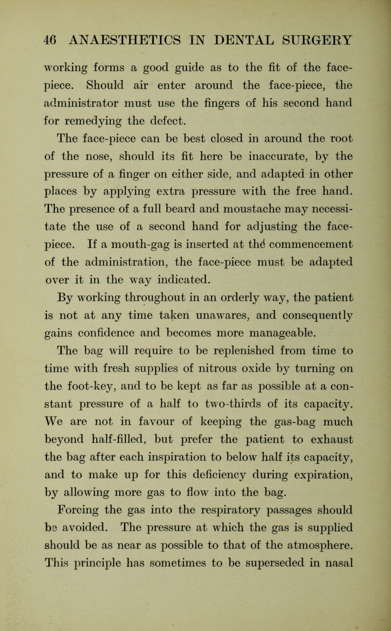 working forms a good guide as to the fit of the face- piece. Should air enter around the face-piece, the administrator must use the fingers of his second hand for remedying the defect. The face-piece can be best closed in around the root of the nose, should its fit here be inaccurate, by the pressure of a finger on either side, and adapted in other places by applying extra pressure with the free hand. The presence of a full beard and moustache may necessi- tate the use of a second hand for adjusting the face- piece. If a mouth-gag is inserted at th4 commencement of the administration, the face-piece must be adapted over it in the way indicated. By working throughout in an orderly way, the patient is not at any time taken unawares, and consequently gains confidence and becomes more manageable. The bag will require to be replenished from time to time with fresh supplies of nitrous oxide by turning on the foot-key, and to be kept as far as possible at a con- stant pressure of a half to two-thirds of its capacity. We are not in favour of keeping the gas-bag much beyond half-filled, but prefer the patient to exhaust the bag after each inspiration to below half its capacity, and to make up for this deficiency during expiration, by allowing more gas to flow into the bag. Forcing the gas into the respiratory passages should be avoided. The pressure at which the gas is supplied should be as near as possible to that of the atmosphere. This principle has sometimes to be superseded in nasal