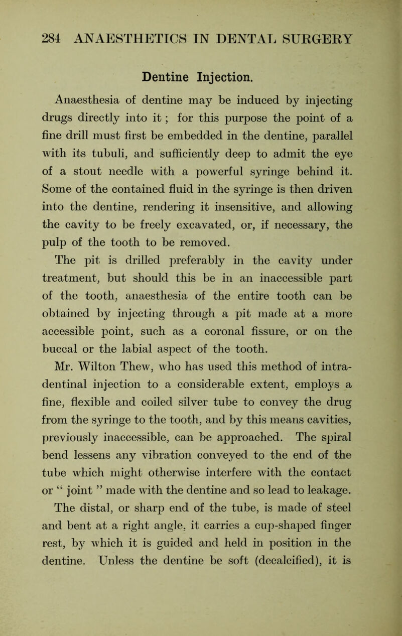 Dentine Injection. Anaesthesia of dentine may be induced by injecting drugs directly into it; for this purpose the point of a fine drill must first be embedded in the dentine, parallel with its tubuli, and sufficiently deep to admit the eye of a stout needle with a powerful syringe behind it. Some of the contained fluid in the syringe is then driven into the dentine, rendering it insensitive, and allowing the cavity to be freely excavated, or, if necessary, the pulp of the tooth to be removed. The pit is drilled preferably in the cavity under treatment, but should this be in an inaccessible part of the tooth, anaesthesia of the entire tooth can be obtained by injecting through a pit made at a more accessible point, such as a coronal fissure, or on the buccal or the labial aspect of the tooth. Mr. Wilton Thew, who has used this method of intra- den final injection to a considerable extent, employs a fine, flexible and coiled silver tube to convey the drug from the syringe to the tooth, and by this means cavities, previously inaccessible, can be approached. The spiral bend lessens any vibration conveyed to the end of the tube which might otherwise interfere with the contact or “ joint ” made with the dentine and so lead to leakage. The distal, or sharp end of the tube, is made of steel and bent at a right angle, it carries a cup-shaped finger rest, by which it is guided and held in position in the dentine. Unless the dentine be soft (decalcified), it is