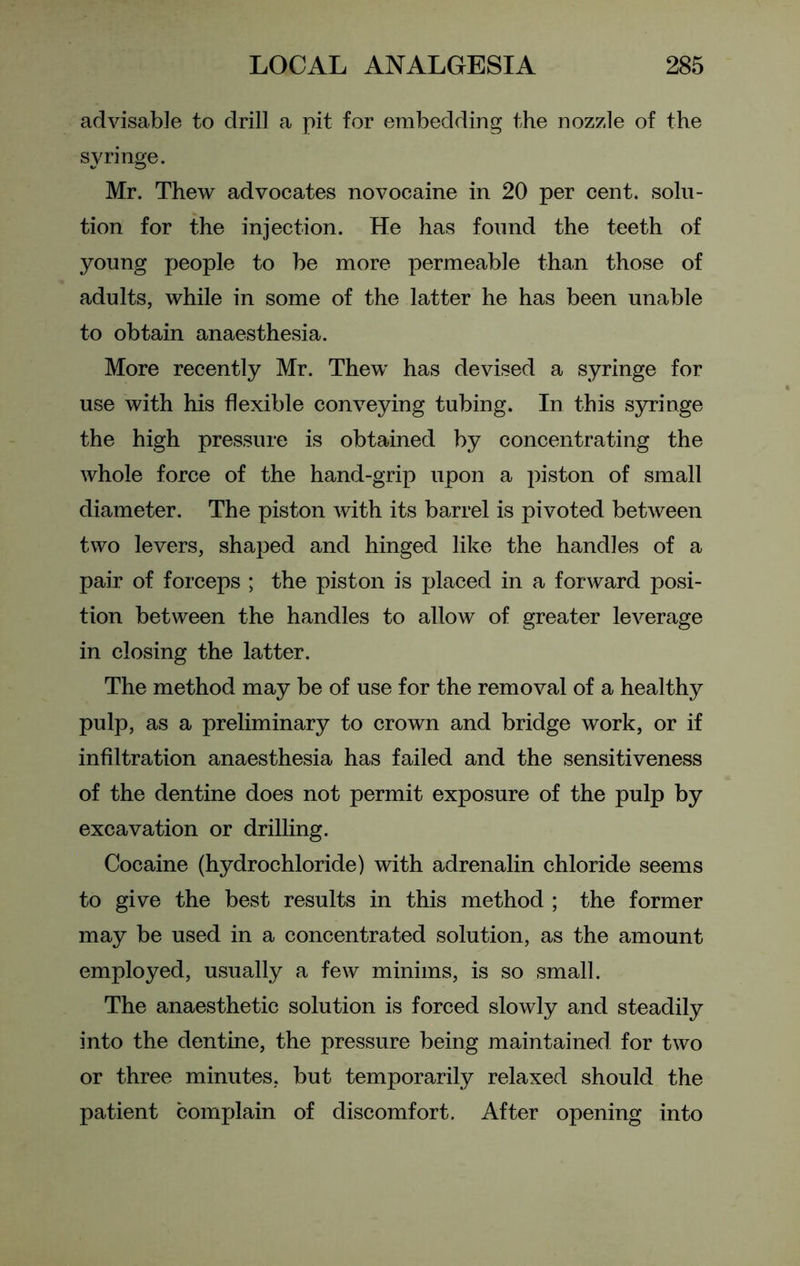 advisable to drill a pit for embedding the nozzle of the syringe. Mr. Thew advocates novocaine in 20 per cent, solu- tion for the injection. He has found the teeth of young people to be more permeable than those of adults, while in some of the latter he has been unable to obtain anaesthesia. More recently Mr. Thew has devised a syringe for use with his flexible conveying tubing. In this syringe the high pressure is obtained by concentrating the whole force of the hand-grip upon a piston of small diameter. The piston with its barrel is pivoted between two levers, shaped and hinged like the handles of a pair of forceps ; the piston is placed in a forward posi- tion between the handles to allow of greater leverage in closing the latter. The method may be of use for the removal of a healthy pulp, as a preliminary to crown and bridge work, or if infiltration anaesthesia has failed and the sensitiveness of the dentine does not permit exposure of the pulp by excavation or drilling. Cocaine (hydrochloride) with adrenalin chloride seems to give the best results in this method ; the former may be used in a concentrated solution, as the amount employed, usually a few minims, is so small. The anaesthetic solution is forced slowly and steadily into the dentine, the pressure being maintained for two or three minutes, but temporarily relaxed should the patient complain of discomfort. After opening into