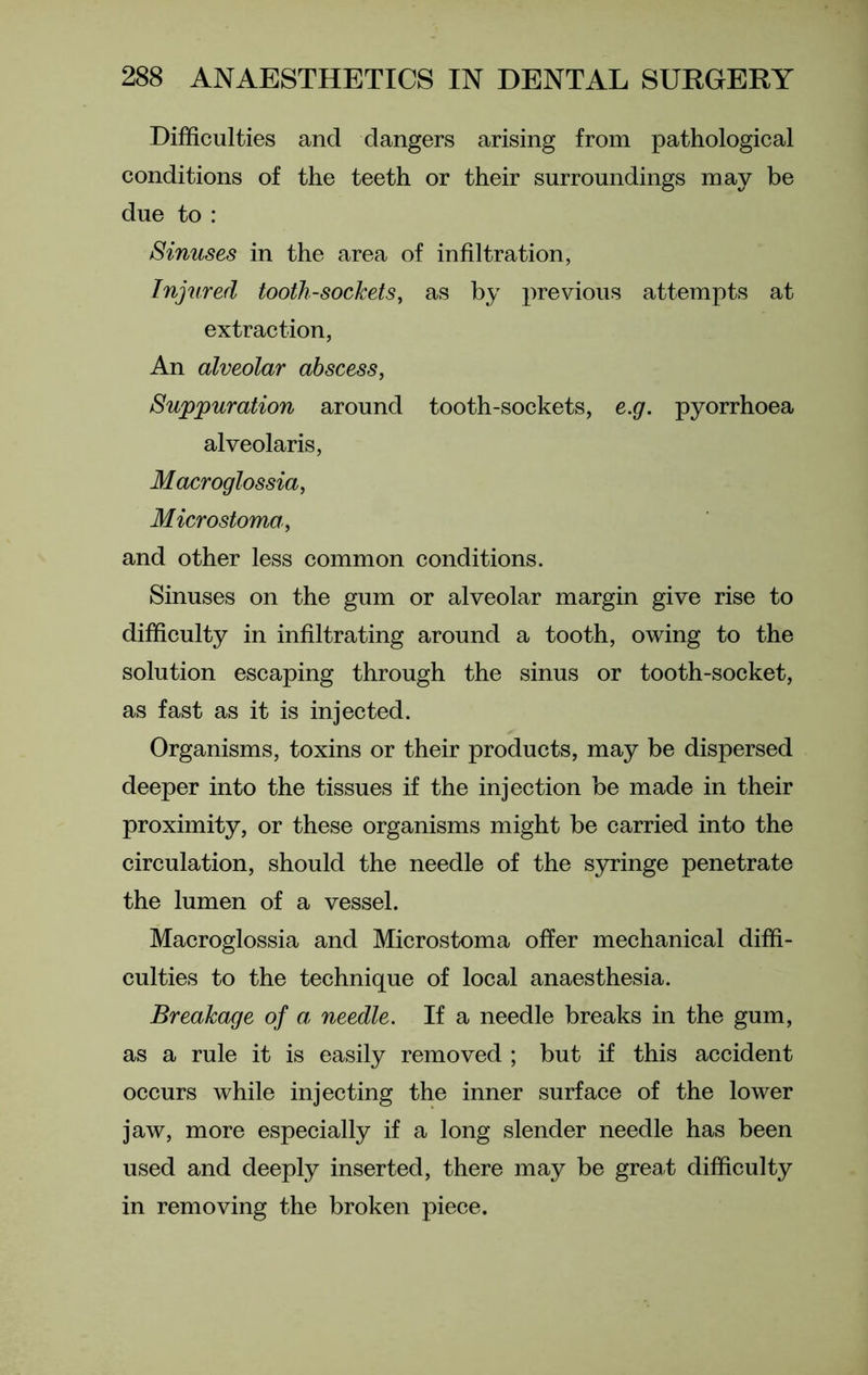 Difficulties and dangers arising from pathological conditions of the teeth or their surroundings may be due to : Sinuses in the area of infiltration, Injured tooth-sockets, as by previous attempts at extraction, An alveolar abscess, Suppuration around tooth-sockets, e.g. pyorrhoea alveolaris, Macroglossia, Microstoma, and other less common conditions. Sinuses on the gum or alveolar margin give rise to difficulty in infiltrating around a tooth, owing to the solution escaping through the sinus or tooth-socket, as fast as it is injected. Organisms, toxins or their products, may be dispersed deeper into the tissues if the injection be made in their proximity, or these organisms might be carried into the circulation, should the needle of the syringe penetrate the lumen of a vessel. Macroglossia and Microstoma offer mechanical diffi- culties to the technique of local anaesthesia. Breakage of a needle. If a needle breaks in the gum, as a rule it is easily removed ; but if this accident occurs while injecting the inner surface of the lower jaw, more especially if a long slender needle has been used and deeply inserted, there may be great difficulty in removing the broken piece.