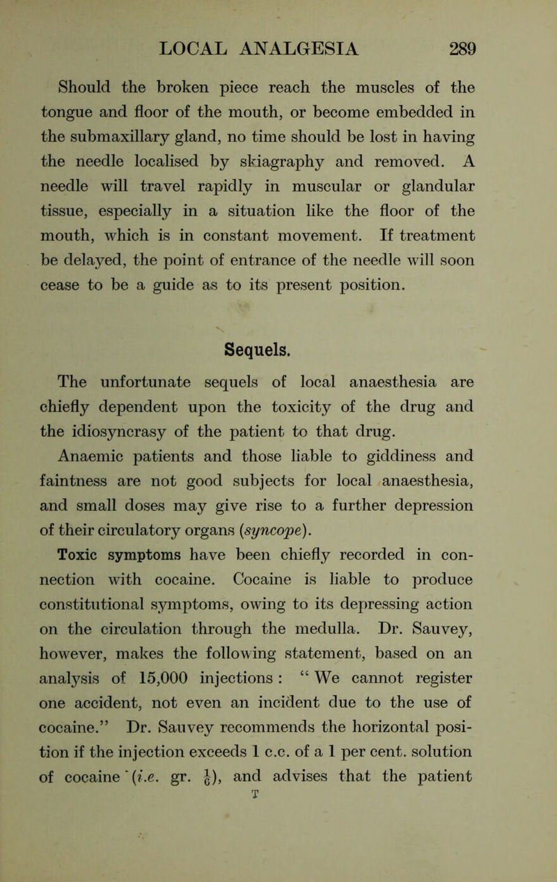 Should the broken piece reach the muscles of the tongue and floor of the mouth, or become embedded in the submaxillary gland, no time should be lost in having the needle localised by skiagraphy and removed. A needle will travel rapidly in muscular or glandular tissue, especially in a situation like the floor of the mouth, which is in constant movement. If treatment be delayed, the point of entrance of the needle will soon cease to be a guide as to its present position. Sequels. The unfortunate sequels of local anaesthesia are chiefly dependent upon the toxicity of the drug and the idiosyncrasy of the patient to that drug. Anaemic patients and those liable to giddiness and faintness are not good subjects for local anaesthesia, and small doses may give rise to a further depression of their circulatory organs (syncope). Toxic symptoms have been chiefly recorded in con- nection with cocaine. Cocaine is liable to produce constitutional symptoms, owing to its depressing action on the circulation through the medulla. Dr. Sauvey, however, makes the following statement, based on an analysis of 15,000 injections: “ We cannot register one accident, not even an incident due to the use of cocaine.” Dr. Sauvey recommends the horizontal posi- tion if the injection exceeds 1 c.c. of a 1 per cent, solution of cocaine '(i.e. gr. $), and advises that the patient T