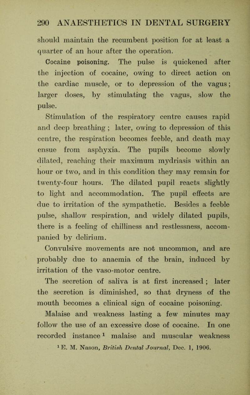 should maintain the recumbent position for at least a quarter of an hour after the operation. Cocaine poisoning. The pulse is quickened after the injection of cocaine, owing to direct action on the cardiac muscle, or to depression of the vagus; larger doses, by stimulating the vagus, slow the pulse. Stimulation of the respiratory centre causes rapid and deep breathing ; later, owing to depression of this centre, the respiration becomes feeble, and death may ensue from asphyxia. The pupils become slowly dilated, reaching their maximum mydriasis within an hour or two, and in this condition they may remain for twenty-four hours. The dilated pupil reacts slightly to light and accommodation. The pupil effects are due to irritation of the sympathetic. Besides a feeble pulse, shallow respiration, and widely dilated pupils, there is a feeling of chilliness and restlessness, accom- panied by delirium. Convulsive movements are not uncommon, and are probably due to anaemia of the brain, induced by irritation of the vaso-motor centre. The secretion of saliva is at first increased ; later the secretion is diminished, so that dryness of the mouth becomes a clinical sign of cocaine poisoning. Malaise and weakness lasting a few minutes may follow the use of an excessive dose of cocaine. In one recorded instance1 malaise and muscular weakness 1E. M. Nason, British Dental Journal, Dec. 1, 1906.