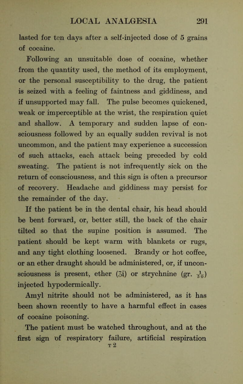 lasted for ten days after a self-injected dose of 5 grains of cocaine. Following an unsuitable dose of cocaine, whether from the quantity used, the method of its employment, or the personal susceptibility to the drug, the patient is seized with a feeling of faintness and giddiness, and if unsupported may fall. The pulse becomes quickened, weak or imperceptible at the wrist, the respiration quiet and shallow. A temporary and sudden lapse of con- sciousness followed by an equally sudden revival is not uncommon, and the patient may experience a succession of such attacks, each attack being preceded by cold sweating. The patient is not infrequently sick on the return of consciousness, and this sign is often a precursor of recovery. Headache and giddiness may persist for the remainder of the day. If the patient be in the dental chair, his head should be bent forward, or, better still, the back of the chair tilted so that the supine position is assumed. The patient should be kept warm with blankets or rugs, and any tight clothing loosened. Brandy or hot coffee, or an ether draught should be administered, or, if uncon- sciousness is present, ether (3i) or strychnine (gr. T\,) injected hypodermically. Amyl nitrite should not be administered, as it has been shown recently to have a harmful effect in cases of cocaine poisoning. The patient must be watched throughout, and at the first sign of respiratory failure, artificial respiration