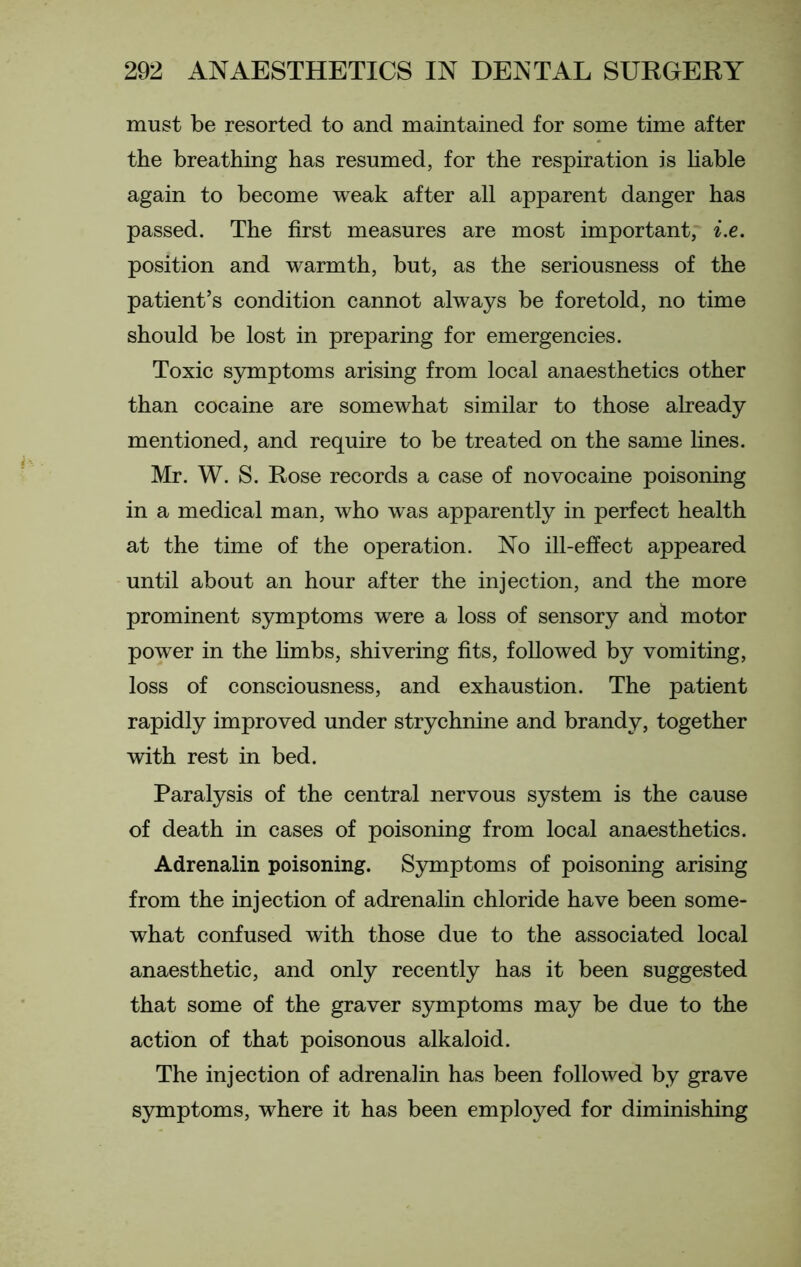 must be resorted to and maintained for some time after the breathing has resumed, for the respiration is liable again to become weak after all apparent danger has passed. The first measures are most important, i.e. position and warmth, but, as the seriousness of the patient’s condition cannot always be foretold, no time should be lost in preparing for emergencies. Toxic symptoms arising from local anaesthetics other than cocaine are somewhat similar to those already mentioned, and require to be treated on the same lines. Mr. W. S. Rose records a case of novocaine poisoning in a medical man, who was apparently in perfect health at the time of the operation. No ill-effect appeared until about an hour after the injection, and the more prominent symptoms were a loss of sensory and motor power in the limbs, shivering fits, followed by vomiting, loss of consciousness, and exhaustion. The patient rapidly improved under strychnine and brandy, together with rest in bed. Paralysis of the central nervous system is the cause of death in cases of poisoning from local anaesthetics. Adrenalin poisoning. Symptoms of poisoning arising from the injection of adrenalin chloride have been some- what confused with those due to the associated local anaesthetic, and only recently has it been suggested that some of the graver symptoms may be due to the action of that poisonous alkaloid. The injection of adrenalin has been followed by grave symptoms, where it has been employed for diminishing