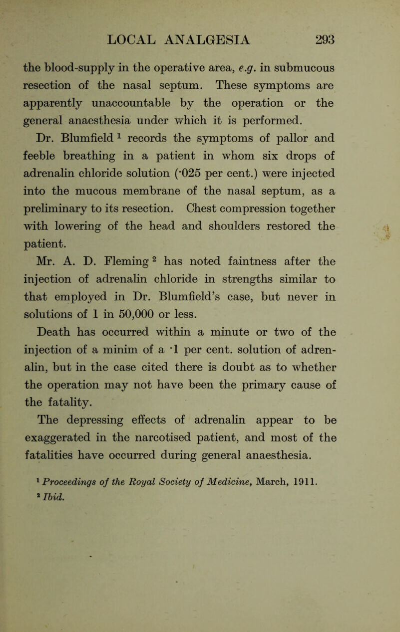 the blood-supply in the operative area, e.g. in submucous resection of the nasal septum. These symptoms are apparently unaccountable by the operation or the general anaesthesia under which it is performed. Dr. Blumfield 1 records the symptoms of pallor and feeble breathing in a patient in whom six drops of adrenalin chloride solution (*025 per cent.) were injected into the mucous membrane of the nasal septum, as a preliminary to its resection. Chest compression together with lowering of the head and shoulders restored the patient. Mr. A. D. Fleming2 has noted faintness after the injection of adrenalin chloride in strengths similar to that employed in Dr. Blumfield’s case, but never in solutions of 1 in 50,000 or less. Death has occurred within a minute or two of the injection of a minim of a T per cent, solution of adren- alin, but in the case cited there is doubt as to whether the operation may not have been the primary cause of the fatality. The depressing effects of adrenalin appear to be exaggerated in the narcotised patient, and most of the fatalities have occurred during general anaesthesia. 1 Proceedings of the Royal Society of Medicine, March, 1911. 2 Ibid.