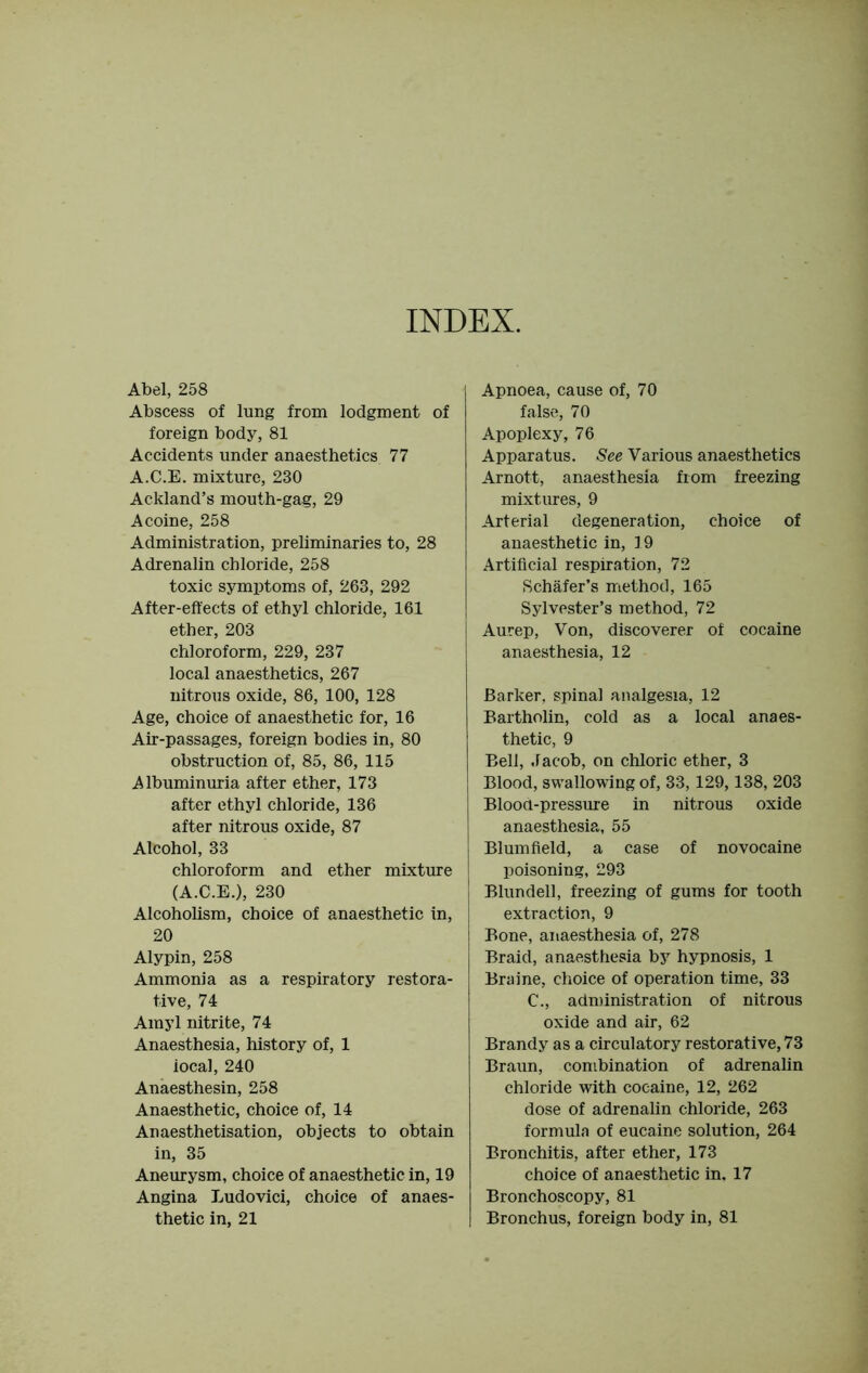 INDEX. Abel, 258 Abscess of lung from lodgment of foreign body, 81 Accidents under anaesthetics 77 A.C.E. mixture, 230 Ackland’s mouth-gag, 29 Acoine, 258 Administration, preliminaries to, 28 Adrenalin chloride, 258 toxic symptoms of, 263, 292 After-effects of ethyl chloride, 161 ether, 203 chloroform, 229, 237 local anaesthetics, 267 nitrous oxide, 86, 100, 128 Age, choice of anaesthetic for, 16 Air-passages, foreign bodies in, 80 obstruction of, 85, 86, 115 Albuminuria after ether, 173 after ethyl chloride, 136 after nitrous oxide, 87 Alcohol, 33 chloroform and ether mixture (A.C.E.), 230 Alcoholism, choice of anaesthetic in, 20 Alypin, 258 Ammonia as a respiratory restora- tive, 74 Amyl nitrite, 74 Anaesthesia, history of, 1 iocal, 240 Anaesthesin, 258 Anaesthetic, choice of, 14 Anaesthetisation, objects to obtain in, 35 Aneurysm, choice of anaesthetic in, 19 Angina Ludovici, choice of anaes- thetic in, 21 Apnoea, cause of, 70 false, 70 Apoplexy, 76 Apparatus. See Various anaesthetics Arnott, anaesthesia from freezing mixtures, 9 Arterial degeneration, choice of anaesthetic in, 19 Artificial respiration, 72 Schafer’s method, 165 Sylvester’s method, 72 Aurep, Von, discoverer of cocaine anaesthesia, 12 Barker, spinal analgesia, 12 Bartholin, cold as a local anaes- thetic, 9 Bell, Jacob, on chloric ether, 3 Blood, swallowing of, 33, 129,138, 203 Blood-pressure in nitrous oxide anaesthesia, 55 Blum field, a case of novocaine poisoning, 293 Blundell, freezing of gums for tooth extraction, 9 Bone, anaesthesia of, 278 Braid, anaesthesia by hypnosis, 1 Braine, choice of operation time, 33 C., administration of nitrous oxide and air, 62 Brandy as a circulatory restorative, 73 Braun, combination of adrenalin chloride with cocaine, 12, 262 dose of adrenalin chloride, 263 formula of eucaine solution, 264 Bronchitis, after ether, 173 choice of anaesthetic in. 17 Bronchoscopy, 81 Bronchus, foreign body in, 81