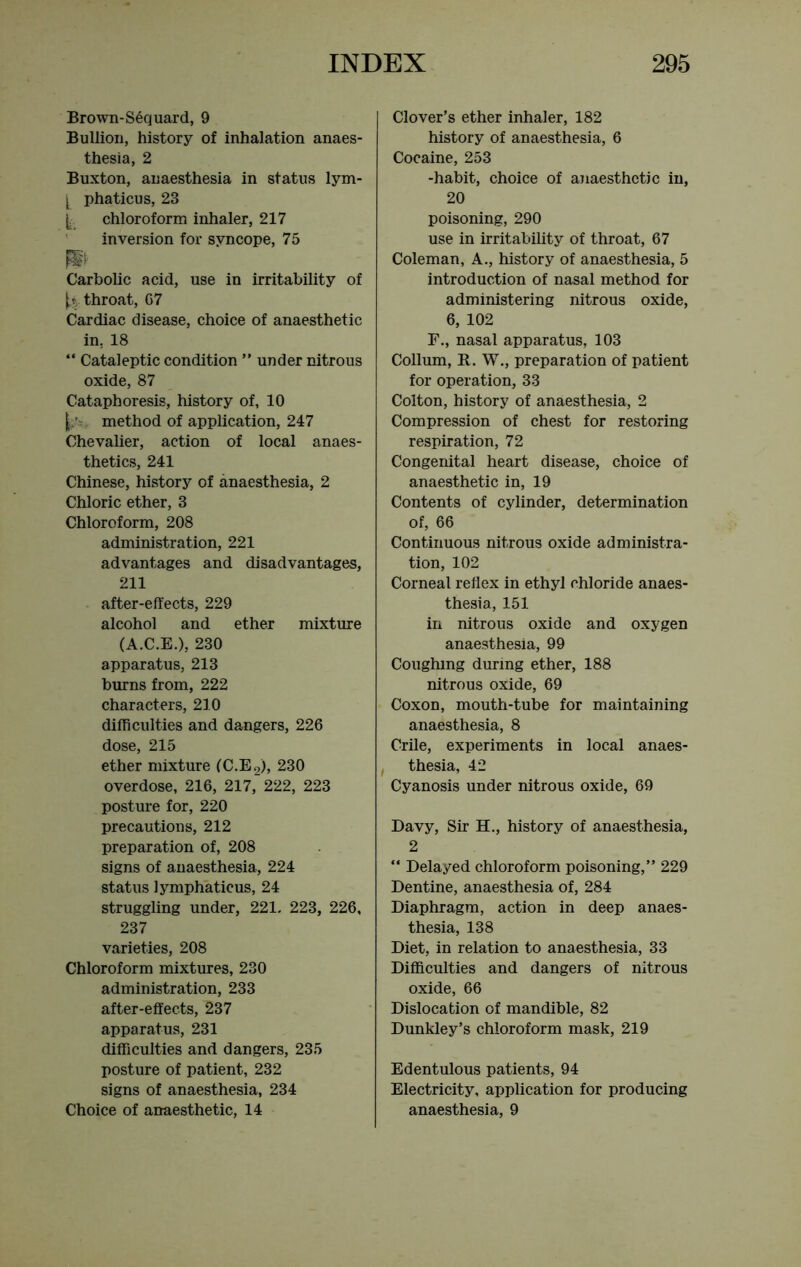 Brown-Sequard, 9 Bullion, history of inhalation anaes- thesia, 2 Buxton, anaesthesia in status lym- [ phaticus, 23 chloroform inhaler, 217 inversion for syncope, 75 P Carbolic acid, use in irritability of ^ throat, G7 Cardiac disease, choice of anaesthetic in. 18 “ Cataleptic condition ” under nitrous oxide, 87 Cataphoresis, history of, 10 method of application, 247 Chevalier, action of local anaes- thetics, 241 Chinese, history of anaesthesia, 2 Chloric ether, 3 Chloroform, 208 administration, 221 advantages and disadvantages, 211 after-effects, 229 alcohol and ether mixture (A.C.E.), 230 apparatus, 213 burns from, 222 characters, 210 difficulties and dangers, 226 dose, 215 ether mixture (C.E2), 230 overdose, 216, 217, 222, 223 posture for, 220 precautions, 212 preparation of, 208 signs of anaesthesia, 224 status lymphaticus, 24 struggling under, 221. 223, 226, 237 varieties, 208 Chloroform mixtures, 230 administration, 233 after-effects, 237 apparatus, 231 difficulties and dangers, 235 posture of patient, 232 signs of anaesthesia, 234 Choice of anaesthetic, 14 Clover’s ether inhaler, 182 history of anaesthesia, 6 Cocaine, 253 -habit, choice of anaesthetic in, 20 poisoning, 290 use in irritability of throat, 67 Coleman, A., history of anaesthesia, 5 introduction of nasal method for administering nitrous oxide, 6, 102 F., nasal apparatus, 103 Collum, R. W., preparation of patient for operation, 33 Colton, history of anaesthesia, 2 Compression of chest for restoring respiration, 72 Congenital heart disease, choice of anaesthetic in, 19 Contents of cylinder, determination of, 66 Continuous nitrous oxide administra- tion, 102 Corneal reflex in ethyl chloride anaes- thesia, 151 in nitrous oxide and oxygen anaesthesia, 99 Coughing during ether, 188 nitrous oxide, 69 Coxon, mouth-tube for maintaining anaesthesia, 8 Crile, experiments in local anaes- t thesia, 42 Cyanosis under nitrous oxide, 69 Davy, Sir H., history of anaesthesia, 2 “ Delayed chloroform poisoning,” 229 Dentine, anaesthesia of, 284 Diaphragm, action in deep anaes- thesia, 138 Diet, in relation to anaesthesia, 33 Difficulties and dangers of nitrous oxide, 66 Dislocation of mandible, 82 Dunkley’s chloroform mask, 219 Edentulous patients, 94 Electricity, application for producing anaesthesia, 9