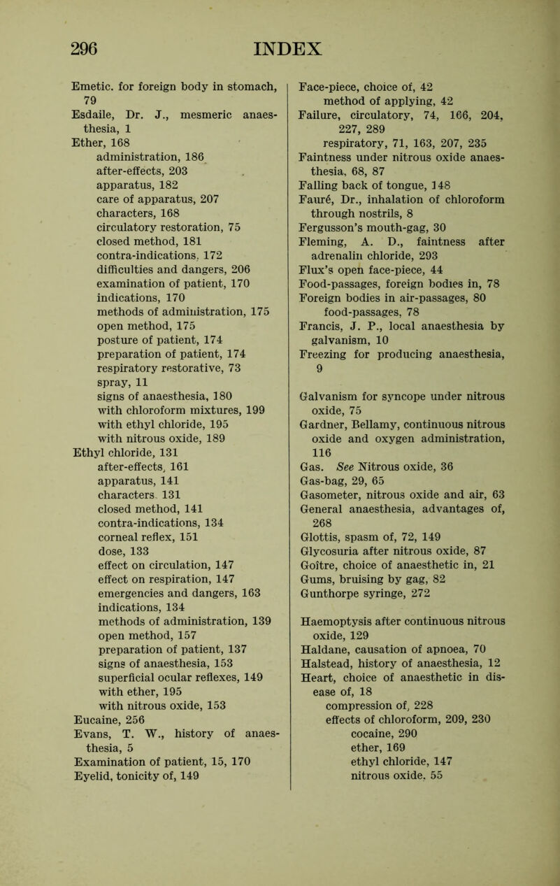 Emetic, for foreign body in stomach, 79 Esdaile, Dr. J., mesmeric anaes- thesia, 1 Ether, 168 administration, 186 after-effects, 203 apparatus, 182 care of apparatus, 207 characters, 168 circulatory restoration, 75 closed method, 181 contra-indications, 172 difficulties and dangers, 206 examination of patient, 170 indications, 170 methods of administration, 175 open method, 175 posture of patient, 174 preparation of patient, 174 respiratory restorative, 73 spray, 11 signs of anaesthesia, 180 with chloroform mixtures, 199 with ethyl chloride, 195 with nitrous oxide, 189 Ethyl chloride, 131 after-effects, 161 apparatus, 141 characters. 131 closed method, 141 contra-indications, 134 corneal reflex, 151 dose, 133 effect on circulation, 147 effect on respiration, 147 emergencies and dangers, 163 indications, 134 methods of administration, 139 open method, 157 preparation of patient, 137 signs of anaesthesia, 153 superficial ocular reflexes, 149 with ether, 195 with nitrous oxide, 153 Eucaine, 256 Evans, T. W., history of anaes- thesia, 5 Examination of patient, 15, 170 Eyelid, tonicity of, 149 Face-piece, choice of, 42 method of applying, 42 Failure, circulatory, 74, 166, 204. 227, 289 respiratory, 71, 163, 207, 235 Faintness under nitrous oxide anaes- thesia, 68, 87 Falling back of tongue, 148 Faur6, Dr., inhalation of chloroform through nostrils, 8 Fergusson’s mouth-gag, 30 Fleming, A. D., faintness after adrenalin chloride, 293 Flux’s open face-piece, 44 Food-passages, foreign bodies in, 78 Foreign bodies in air-passages, 80 food-passages, 78 Francis, J. P., local anaesthesia by galvanism, 10 Freezing for producing anaesthesia, 9 Galvanism for syncope under nitrous oxide, 75 Gardner, Bellamy, continuous nitrous oxide and oxygen administration, 116 Gas. See Nitrous oxide, 36 Gas-bag, 29, 65 Gasometer, nitrous oxide and air, 63 General anaesthesia, advantages of, 268 Glottis, spasm of, 72, 149 Glycosuria after nitrous oxide, 87 Goitre, choice of anaesthetic in, 21 Gums, bruising by gag, 82 Gunthorpe syringe, 272 Haemoptysis after continuous nitrous oxide, 129 Haldane, causation of apnoea, 70 Halstead, history of anaesthesia, 12 Heart, choice of anaesthetic in dis- ease of, 18 compression of, 228 effects of chloroform, 209, 230 cocaine, 290 ether, 169 ethyl chloride, 147 nitrous oxide, 55
