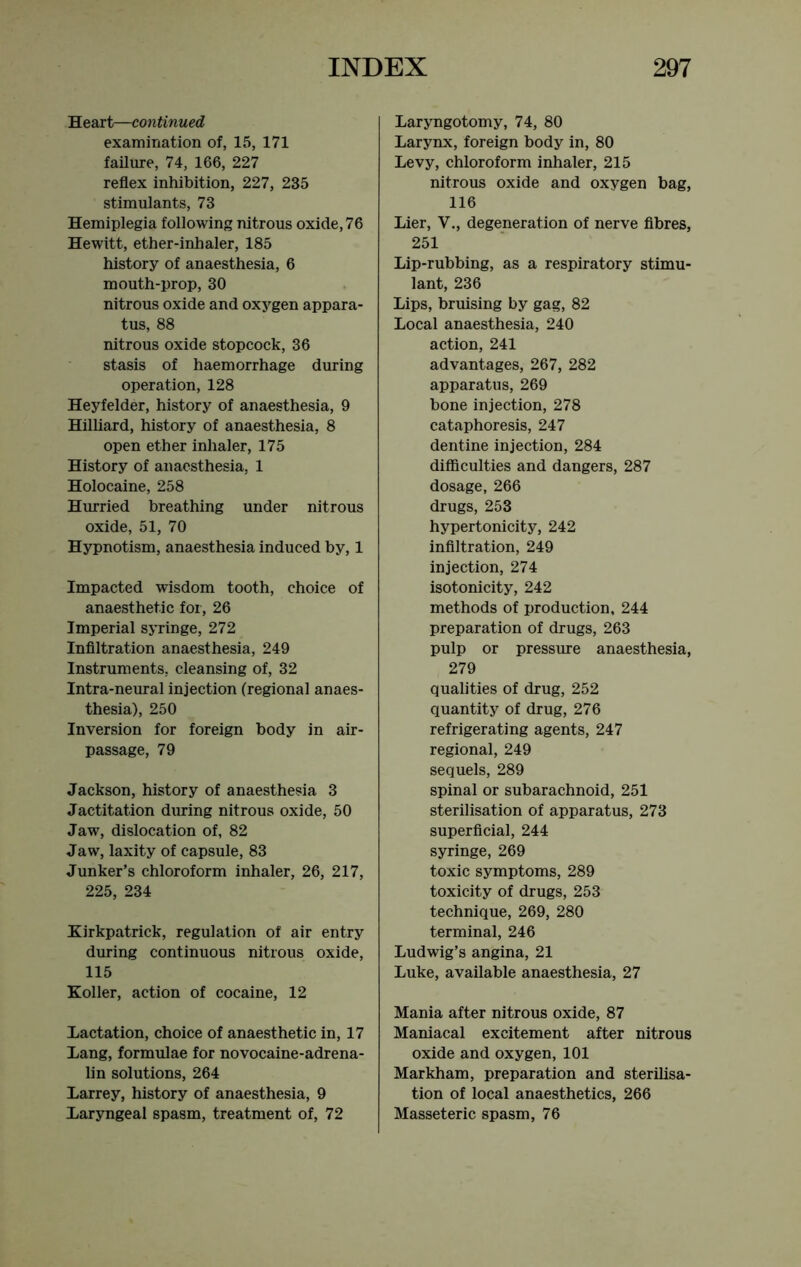 Heart—continued examination of, 15, 171 failure, 74, 166, 227 reflex inhibition, 227, 235 stimulants, 73 Hemiplegia following nitrous oxide, 76 Hewitt, ether-inhaler, 185 history of anaesthesia, 6 mouth-prop, 30 nitrous oxide and oxj'gen appara- tus, 88 nitrous oxide stopcock, 36 stasis of haemorrhage during operation, 128 Heyfelder, history of anaesthesia, 9 Hilliard, history of anaesthesia, 8 open ether inhaler, 175 History of anaesthesia, 1 Holocaine, 258 Hurried breathing under nitrous oxide, 51, 70 Hypnotism, anaesthesia induced by, 1 Impacted wisdom tooth, choice of anaesthetic for, 26 Imperial syringe, 272 Infiltration anaesthesia, 249 Instruments, cleansing of, 32 Intra-neural injection (regional anaes- thesia), 250 Inversion for foreign body in air- passage, 79 Jackson, history of anaesthesia 3 Jactitation during nitrous oxide, 50 Jaw, dislocation of, 82 Jaw, laxity of capsule, 83 Junker’s chloroform inhaler, 26, 217, 225, 234 Kirkpatrick, regulation of air entry during continuous nitrous oxide, 115 Koller, action of cocaine, 12 Lactation, choice of anaesthetic in, 17 Lang, formulae for novocaine-adrena- lin solutions, 264 Larrey, history of anaesthesia, 9 Laryngeal spasm, treatment of, 72 Laryngotomy, 74, 80 Larynx, foreign body in, 80 Levy, chloroform inhaler, 215 nitrous oxide and oxygen bag, 116 Lier, V., degeneration of nerve fibres, 251 Lip-rubbing, as a respiratory stimu- lant, 236 Lips, bruising by gag, 82 Local anaesthesia, 240 action, 241 advantages, 267, 282 apparatus, 269 bone injection, 278 cataphoresis, 247 dentine injection, 284 difficulties and dangers, 287 dosage, 266 drugs, 253 hypertonicity, 242 infiltration, 249 injection, 274 isotonicity, 242 methods of production, 244 preparation of drugs, 263 pulp or pressure anaesthesia, 279 qualities of drug, 252 quantity of drug, 276 refrigerating agents, 247 regional, 249 sequels, 289 spinal or subarachnoid, 251 sterilisation of apparatus, 273 superficial, 244 syringe, 269 toxic symptoms, 289 toxicity of drugs, 253 technique, 269, 280 terminal, 246 Ludwig’s angina, 21 Luke, available anaesthesia, 27 Mania after nitrous oxide, 87 Maniacal excitement after nitrous oxide and oxygen, 101 Markham, preparation and sterilisa- tion of local anaesthetics, 266 Masseteric spasm, 76