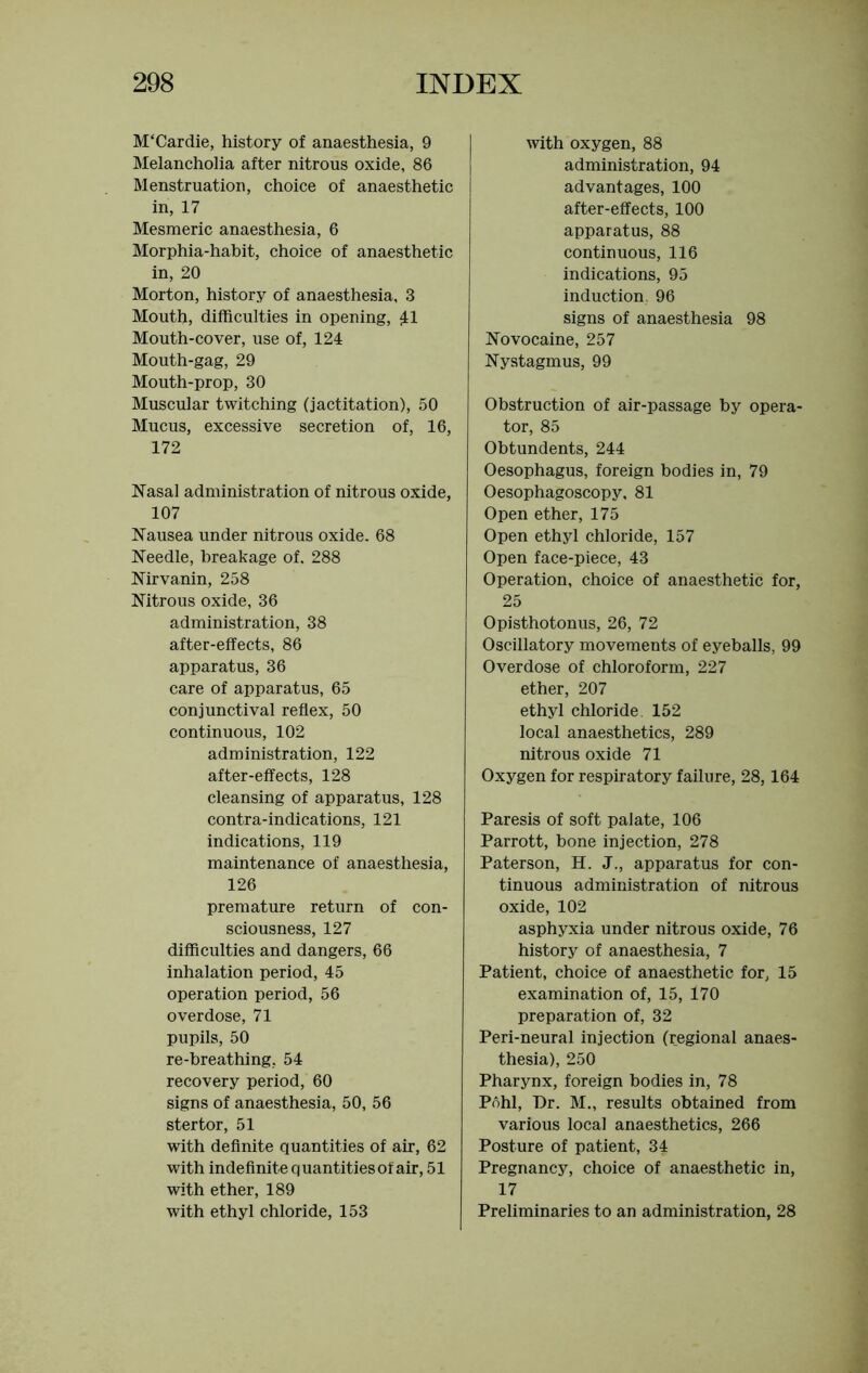 M'Cardie, history of anaesthesia, 9 Melancholia after nitrous oxide, 86 Menstruation, choice of anaesthetic in, 17 Mesmeric anaesthesia, 6 Morphia-habit, choice of anaesthetic in, 20 Morton, history of anaesthesia, 3 Mouth, difficulties in opening, £1 Mouth-cover, use of, 124 Mouth-gag, 29 Mouth-prop, 30 Muscular twitching (jactitation), 50 Mucus, excessive secretion of, 16, 172 Nasal administration of nitrous oxide, 107 Nausea under nitrous oxide. 68 Needle, breakage of. 288 Nirvanin, 258 Nitrous oxide, 36 administration, 38 after-effects, 86 apparatus, 36 care of apparatus, 65 conjunctival reflex, 50 continuous, 102 administration, 122 after-effects, 128 cleansing of apparatus, 128 contra-indications, 121 indications, 119 maintenance of anaesthesia, 126 premature return of con- sciousness, 127 difficulties and dangers, 66 inhalation period, 45 operation period, 56 overdose, 71 pupils, 50 re-breathing, 54 recovery period, 60 signs of anaesthesia, 50, 56 stertor, 51 with definite quantities of air, 62 with indefinite quantities of air, 51 with ether, 189 with ethyl chloride, 153 with oxygen, 88 administration, 94 advantages, 100 after-effects, 100 apparatus, 88 continuous, 116 indications, 95 induction. 96 signs of anaesthesia 98 Novocaine, 257 Nystagmus, 99 Obstruction of air-passage by opera- tor, 85 Obtundents, 244 Oesophagus, foreign bodies in, 79 Oesophagoscopy, 81 Open ether, 175 Open ethyl chloride, 157 Open face-piece, 43 Operation, choice of anaesthetic for, 25 Opisthotonus, 26, 72 Oscillatory movements of eyeballs, 99 Overdose of chloroform, 227 ether, 207 ethyl chloride. 152 local anaesthetics, 289 nitrous oxide 71 Oxygen for respiratory failure, 28,164 Paresis of soft palate, 106 Parrott, bone injection, 278 Paterson, H. J., apparatus for con- tinuous administration of nitrous oxide, 102 asphyxia under nitrous oxide, 76 history of anaesthesia, 7 Patient, choice of anaesthetic for, 15 examination of, 15, 170 preparation of, 32 Peri-neural injection (regional anaes- thesia), 250 Pharynx, foreign bodies in, 78 Pohl, Dr. M., results obtained from various local anaesthetics, 266 Posture of patient, 34 Pregnancy, choice of anaesthetic in, 17 Preliminaries to an administration, 28
