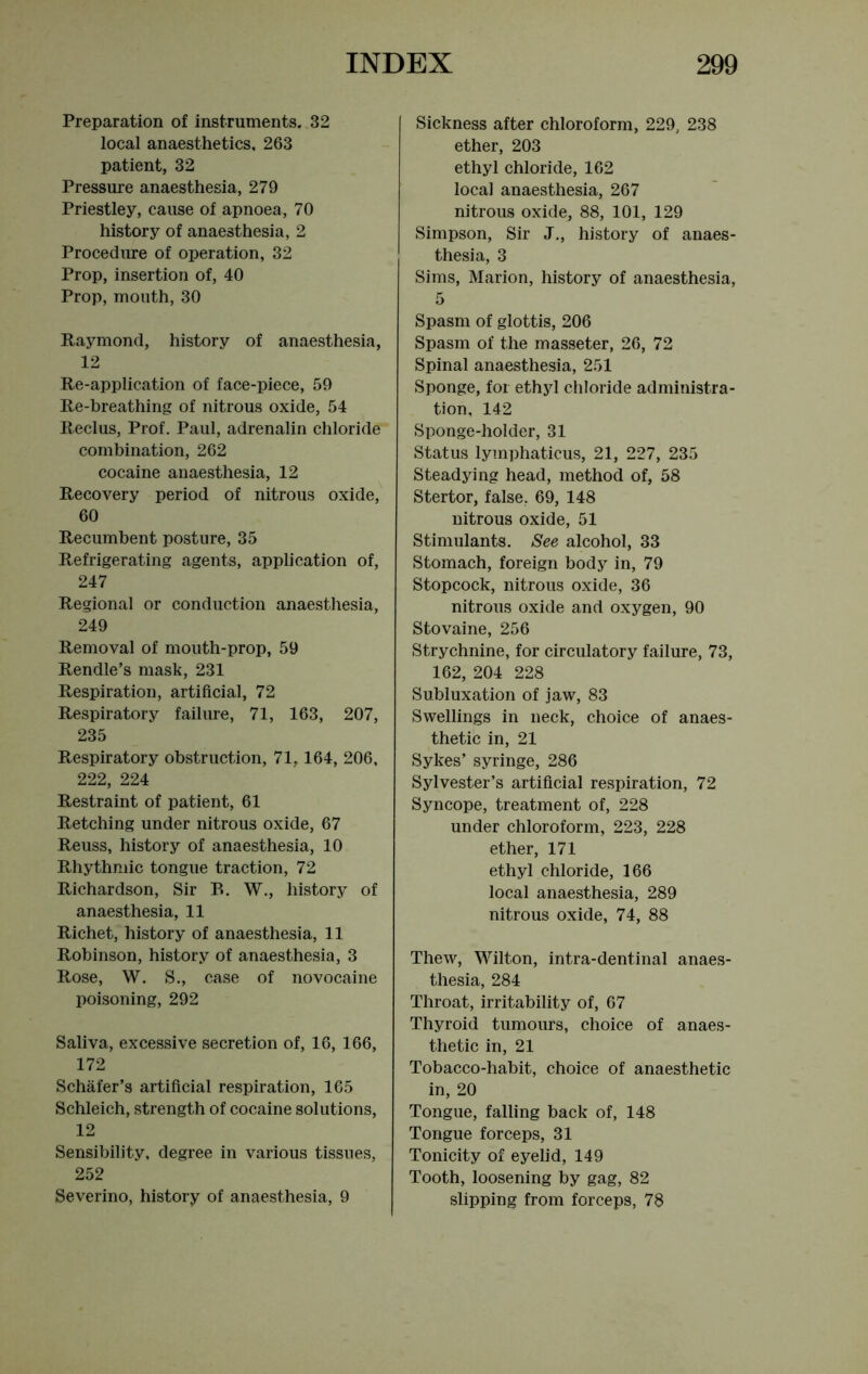 Preparation of instruments. 32 local anaesthetics, 263 patient, 32 Pressure anaesthesia, 279 Priestley, cause of apnoea, 70 history of anaesthesia, 2 Procedure of operation, 32 Prop, insertion of, 40 Prop, mouth, 30 Raymond, history of anaesthesia, 12 Re-application of face-piece, 59 Re-breathing of nitrous oxide, 54 Reclus, Prof. Paul, adrenalin chloride combination, 262 cocaine anaesthesia, 12 Recovery period of nitrous oxide, 60 Recumbent posture, 35 Refrigerating agents, application of, 247 Regional or conduction anaesthesia, 249 Removal of mouth-prop, 59 Rendle’s mask, 231 Respiration, artificial, 72 Respiratory failure, 71, 163, 207, 235 Respiratory obstruction, 71,164, 206, 222, 224 Restraint of patient, 61 Retching under nitrous oxide, 67 Reuss, history of anaesthesia, 10 Rhythmic tongue traction, 72 Richardson, Sir B. W., history of anaesthesia, 11 Richet, history of anaesthesia, 11 Robinson, history of anaesthesia, 3 Rose, W. S., case of novocaine poisoning, 292 Saliva, excessive secretion of, 16, 166, 172 Schafer’s artificial respiration, 165 Schleich, strength of cocaine solutions, 12 Sensibility, degree in various tissues, 252 Severino, history of anaesthesia, 9 Sickness after chloroform, 229, 238 ether, 203 ethyl chloride, 162 local anaesthesia, 267 nitrous oxide, 88, 101, 129 Simpson, Sir J., history of anaes- thesia, 3 Sims, Marion, history of anaesthesia, 5 Spasm of glottis, 206 Spasm of the masseter, 26, 72 Spinal anaesthesia, 251 Sponge, for ethyl chloride administra- tion, 142 Sponge-holder, 31 Status lymphaticus, 21, 227, 235 Steadying head, method of, 58 Stertor, false, 69, 148 nitrous oxide, 51 Stimulants. See alcohol, 33 Stomach, foreign body in, 79 Stopcock, nitrous oxide, 36 nitrous oxide and oxygen, 90 Stovaine, 256 Strychnine, for circulatory failure, 73, 162, 204 228 Subluxation of jaw, 83 Swellings in neck, choice of anaes- thetic in, 21 Sykes’ syringe, 286 Sylvester’s artificial respiration, 72 Syncope, treatment of, 228 under chloroform, 223, 228 ether, 171 ethyl chloride, 166 local anaesthesia, 289 nitrous oxide, 74, 88 Thew, Wilton, intra-dentinal anaes- thesia, 284 Throat, irritability of, 67 Thyroid tumours, choice of anaes- thetic in, 21 Tobacco-habit, choice of anaesthetic in, 20 Tongue, falling back of, 148 Tongue forceps, 31 Tonicity of eyelid, 149 Tooth, loosening by gag, 82 slipping from forceps, 78
