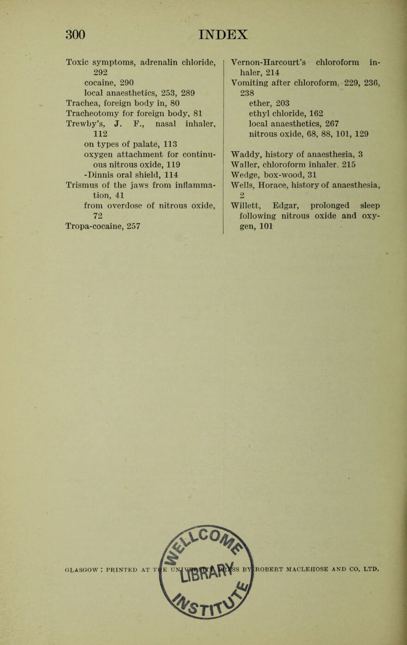 Toxic symptoms, adrenalin chloride, 292 cocaine, 290 local anaesthetics, 253, 289 Trachea, foreign body in, 80 Tracheotomy for foreign body, 81 Trewby’s, J. E., nasal inhaler, 112 on types of palate, 113 oxygen attachment for continu- ous nitrous oxide, 119 -Dinnis oral shield, 114 Trismus of the jaws from inflamma- tion, 41 from overdose of nitrous oxide, 72 Tropa-cocaine, 257 Vernon-Harcourt’s chloroform in- haler, 214 Vomiting after chloroform. 229, 236, 238 ether, 203 ethyl chloride, 162 local anaesthetics, 267 nitrous oxide, 68, 88, 101, 129 Waddy, history of anaesthesia, 3 Waller, chloroform inhaler, 215 Wedge, box-wood, 31 Wells, Horace, history of anaesthesia, 2 Willett, Edgar, prolonged sleep following nitrous oxide and oxy- gen, 101 ROBERT MACLEUOSE AND CO. LTD,