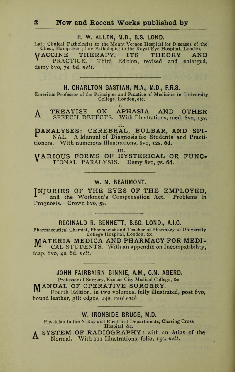 R. W. ALLEN, M.D., B.S. LOND. Late Clinical Pathologist to the Mount Vernon Hospital for Diseases of the Chest, Hampstead; late Pathologist to the Royal Eye Hospital, London. VACCINE THERAPY, ITS THEORY AND v PRACTICE. Third Edition, revised and enlarged, demy 8vo, 7s. 6d. nett. H. CHARLTON BASTIAN, M.A., M.D., F.R.S. Emeritus Professor of the Principles and Practice of Medicine in University College, London, etc. I. A TREATISE ON APHASIA AND OTHER SPEECH DEFECTS. With Illustrations, med. 8vo, 15s. II. PARALYSES: CEREBRAL, BULBAR, AND SPI- -*■ NAL. A Manual of Diagnosis for Students and Practi- tioners. With numerous Illustrations, 8vo, 12s. 6d. in. VARIOUS FORMS OF HYSTERICAL OR FUNC- v TIONAL PARALYSIS. Demy 8vo, 7s. 6d. W. M. BEAUMONT. INJURIES OF THE EYES OF THE EMPLOYED, -*■ and the Workmen’s Compensation Act. Problems in Prognosis. Crown 8vo, 5s. REGINALD R. BENNETT, B.SC. LOND., A.I.C. Pharmaceutical Chemist, Pharmacist and Teacher of Pharmacy to University College Hospital, London, &c. MATERIA MEDICA AND PHARMACY FOR MEDI- CAL STUDENTS. With an appendix on Incompatibility, fcap. 8vo, 4s. 6d. nett. JOHN FAIRBAIRN BINNIE, A.M., C.M. ABERD. Professor of Surgery, Kansas City Medical College, &c. MANUAL OF OPERATIVE SURGERY. ^ Fourth Edition, in two volumes, fully illustrated, post 8vo, bound leather, gilt edges, 14s. nett each. A W. IRONSIDE BRUCE, M.D. Physician to the X-Ray and Electrical Departments, Charing Cross Hospital, &c. SYSTEM OF RADIOGRAPHY : with an Atlas of the Normal. With 111 Illustrations, folio, 15s. nett,