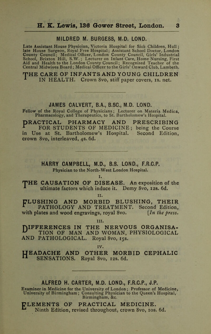 MILDRED M. BURGESS, M.D. LOND. Late Assistant House Physician, Victoria Hospital for Sick Children, Hull; late House Surgeon, Royal Free Hospital; Assistant School Doctor, London County Council; Medical Officer, London County Council, Girls’ Industrial School, Brixton Hill, S.W. ; Lecturer on Infant Care, Home Nursing, First Aid and Health to the London County Council; Recognised Teacher of the Central Midwives Board; Medical Officer to the Girls’ Onward Club, Lambeth. JH E CARE OF INFANTS AND YOUNG CHILDREN IN HEALTH. Crown 8vo, stiff paper covers, is. net. JAMES CALVERT, B.A., B.SC., M.D. LOND. Fellow of the Royal College of Physicians; Lecturer on Materia Medica, Pharmacology, and Therapeutics, to St. Bartholomew’s Hospital. PRACTICAL A FOR QTT PHARMACY AND FOR STUDENTS OF MEDICINE in Use at St. Bartholomew’s Hospital, crown 8vo, interleaved, 4s. 6d. PRESCRIBING being the Course Second Edition, HARRY CAMPBELL, M.D., B.S. LOND., F.R.C.P. Physician to the North-West London Hospital. I. THE CAUSATION OF DISEASE. An exposition of the A ultimate factors which induce it. Demy 8vo, 12s. 6d. II. FLUSHING AND MORBID BLUSHING, THEIR I PATHOLOGY AND TREATMENT. Second Edition, with plates and wood engravings, royal 8vo. [In the press. hi. DIFFERENCES IN THE NERVOUS ORGANISA- u TION OF MAN AND WOMAN, PHYSIOLOGICAL AND PATHOLOGICAL. Royal 8vo, 15s. IV. IJEADACHE AND OTHER MORBID CEPHALIC II SENSATIONS. Royal 8vo, 12s. 6d. ALFRED H. CARTER, M.D. LOND., F.R.C.P., J.P. Examiner in Medicine for the University of London ; Professor of Medicine, University of Birmingham ; Consulting Physician to the Queen’s Hospital, Birmingham, &c. E LEMENTS OF PRACTICAL MEDICINE. Ninth Edition, revised throughout, crown 8vo, 10s. 6d.