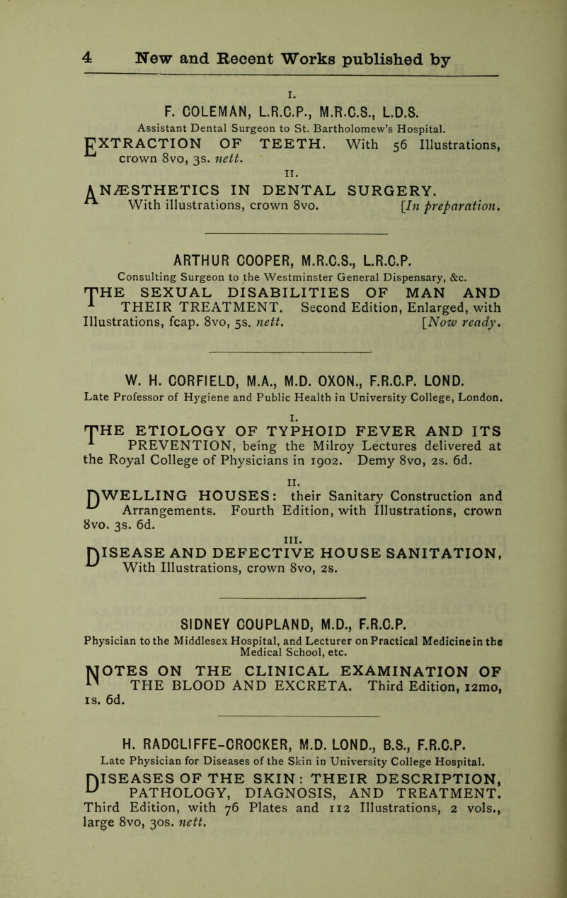 i. F. COLEMAN, L.R.C.P., M.R.C.S., L.D.S. Assistant Dental Surgeon to St. Bartholomew’s Hospital. EXTRACTION OF TEETH. With 56 Illustrations, ^ crown 8vo, 3s. nett. 11. ANESTHETICS IN DENTAL SURGERY. ** With illustrations, crown 8vo. [In preparation. ARTHUR COOPER, M.R.C.S., L.R.C.P. Consulting Surgeon to the Westminster General Dispensary, &c. THE SEXUAL DISABILITIES OF MAN AND 1 THEIR TREATMENT. Second Edition, Enlarged, with Illustrations, fcap. 8vo, 5s. nett. [Now ready. W. H. CORFIELD, M.A., M.D. OXON., F.R.C.P. LOND. Late Professor of Hygiene and Public Health in University College, London. THE ETIOLOGY OF TYPHOID FEVER AND ITS 1 PREVENTION, being the Milroy Lectures delivered at the Royal College of Physicians in 1902. Demy 8vo, 2s. 6d. 11. TOWELLING HOUSES: their Sanitary Construction and u Arrangements. Fourth Edition, with Illustrations, crown 8vo. 3s. 6d. in. niSEASE AND DEFECTIVE HOUSE SANITATION, u With Illustrations, crown 8vo, 2s. SIDNEY COUPLAND, M.D., F.R.C.P. Physician to the Middlesex Hospital, and Lecturer on Practical Medicine in the Medical School, etc. MOTES ON THE CLINICAL EXAMINATION OF n THE BLOOD AND EXCRETA. Third Edition, i2mo, is. 6d. H. RADCLIFFE-CROCKER, M.D. LOND., B.S., F.R.C.P. Late Physician for Diseases of the Skin in University College Hospital. HISEASES OF THE SKIN: THEIR DESCRIPTION, u PATHOLOGY, DIAGNOSIS, AND TREATMENT. Third Edition, with 76 Plates and 112 Illustrations, 2 vols., large 8vo, 30s. nett.