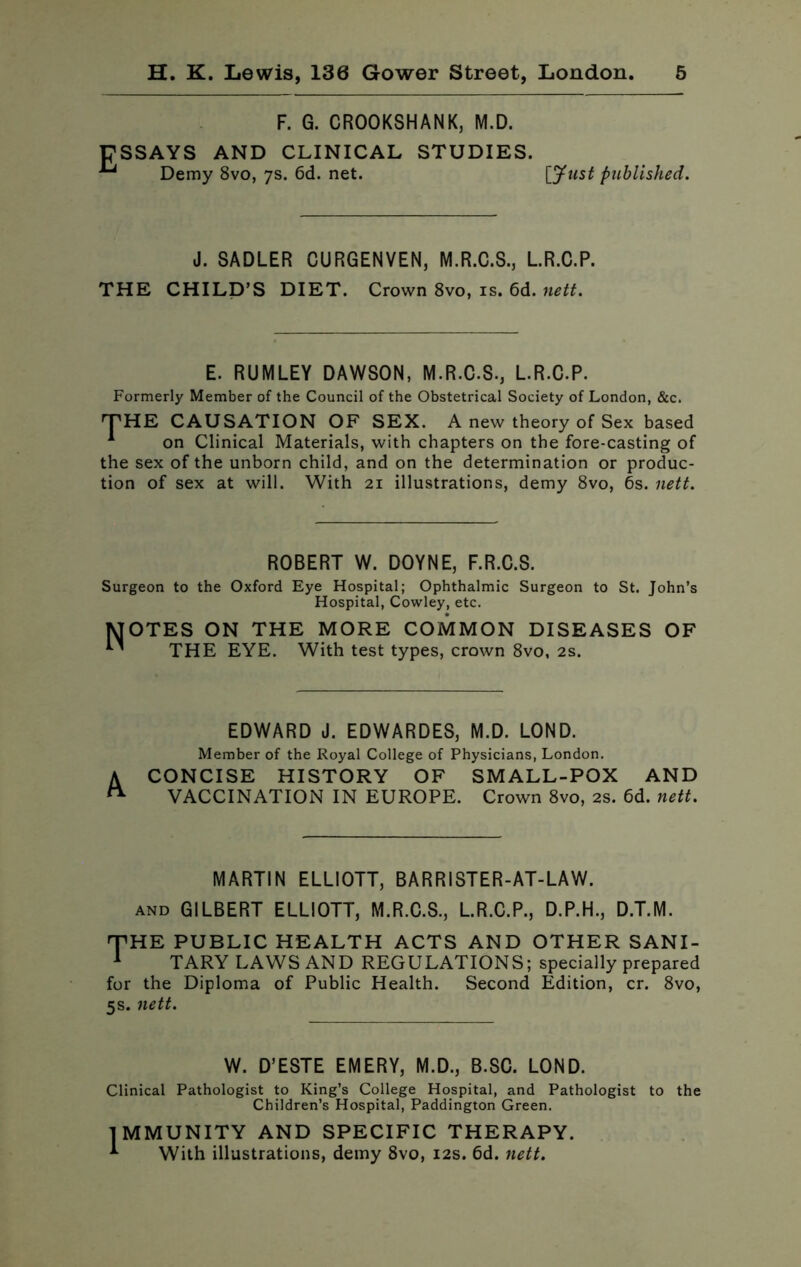 E F. G. CROOKSHANK, M.D. SSAYS AND CLINICAL STUDIES. Demy 8vo, 7s. 6d. net. [Just published. J. SADLER CURGENVEN, M.R.C.S., L.R.C.P. THE CHILD’S DIET. Crown 8vo, is. 6d. nett. E. RUMLEY DAWSON, M.R.C.S., L.R.C.P. Formerly Member of the Council of the Obstetrical Society of London, &c. THE CAUSATION OF SEX. A new theory of Sex based 1 on Clinical Materials, with chapters on the fore-casting of the sex of the unborn child, and on the determination or produc- tion of sex at will. With 21 illustrations, demy 8vo, 6s. nett. ROBERT W. DOYNE, F.R.C.S. Surgeon to the Oxford Eye Hospital; Ophthalmic Surgeon to St. John’s Hospital, Cowley, etc. MOTES ON THE MORE COMMON DISEASES OF THE EYE. With test types, crown 8vo, 2s. EDWARD J. EDWARDES, M.D. LOND. Member of the Royal College of Physicians, London. A CONCISE HISTORY OF SMALL-POX AND VACCINATION IN EUROPE. Crown 8vo, 2S. 6d. nett. MARTIN ELLIOTT, BARRISTER-AT-LAW. AND GILBERT ELLIOTT, M.R.C.S., L.R.C.P., D.P.H., D.T.M. THE PUBLIC HEALTH ACTS AND OTHER SANI- 1 TARY LAWS AND REGULATIONS; specially prepared for the Diploma of Public Health. Second Edition, cr. 8vo, 5s. nett. W. D’ESTE EMERY, M.D., B.SC. LOND. Clinical Pathologist to King’s College Hospital, and Pathologist to the Children’s Hospital, Paddington Green. IMMUNITY AND SPECIFIC THERAPY. * With illustrations, demy 8vo, 12s. 6d. nett.