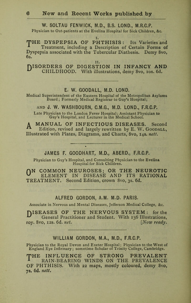 W. SOLTAU FENWICK, M.D., B.S. LOND., M.R.C.P. Physician to Out-patients at the Evelina Hospital for Sick Children, &c. I. THE DYSPEPSIA OF PHTHISIS: Its Varieties and Treatment, including a Description of Certain Forms of Dyspepsia associated with the Tubercular Diathesis. Demy 8vo, 6s. ii. DISORDERS OF DIGESTION IN INFANCY AND CHILDHOOD. With illustrations, demy 8vo, ios. 6d. E. W. GOODALL, M.D. LOND. Medical Superintendent of the Eastern Hospital of the Metropolitan Asylums Board ; Formerly Medical Registrar to Guy’s Hospital; and J. W. WASHBOURN, M.D. LOND., F.R.C.P. Late Physician to the London Fever Hospital; Assistant Physician to Guy’s Hospital, and Lecturer in the Medical School. A MANUAL OF INFECTIOUS DISEASES. Second Edition, revised and largely rewritten by E. W. Goodall, Illustrated with Plates, Diagrams, and Charts, 8vo, 14s. nett. JAMES F. GOODHART, M.D., ABERD., F.R.C.P. Physician to Guy’s Hospital, and Consulting Physician to the Evelina Hospital for Sick Children. AN COMMON NEUROSES; OR THE NEUROTIC u ELEMENT IN DISEASE AND ITS RATIONAL TREATMENT. Second Edition, crown 8vo, 3s. 6d. ALFRED GORDON, A.M. M.D. PARIS. Associate in Nervous and Mental Diseases, Jefferson Medical College, &c. DISEASES OF THE NERVOUS SYSTEM : for the General Practitioner and Student. With 136 Illustrations, roy. 8vo, 12s. 6d. net. [Now ready. WILLIAM GORDON, M.A., M.D., F.R.C.P. Physician to the Royal Devon and Exeter Hospital; Physician to the West of England Eye Infirmary ; sometime Scholar of Trinity College, Cambridge. THE INFLUENCE OF STRONG PREVALENT 1 RAIN-BEARING WINDS ON THE PREVALENCE OF PHTHISIS. With 22 maps, mostly coloured, demy 8vo, 7s. 6d. nett.