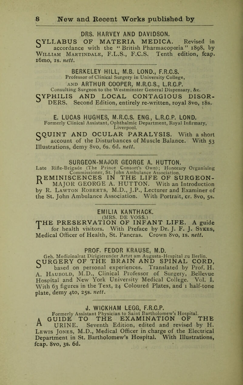 DRS. HARVEY AND DAVIDSON. CYLLABUS OF MATERIA MEDICA. Revised in ^ accordance with the “ British Pharmacopoeia ” 1898, by William Martindale, F.L.S., F.C.S. Tenth edition, fcap. i6mo, is. nett. BERKELEY HILL, M.B. LOND., F.R.C.S. Professor of Clinical Surgery in University College, and ARTHUR COOPER, M.R.C.S., L.R.C.P. Consulting Surgeon to the Westminster General Dispensary, &c. CYPHILIS AND LOCAL CONTAGIOUS DISOR- ^ DERS. Second Edition, entirely re-written, royal 8vo, 18s. E. LUCAS HUGHES, M.R.C.S. ENG., L.R.C.P. LOND. Formerly Clinical Assistant, Ophthalmic Department, Royal Infirmary, Liverpool. CQUINT AND OCULAR PARALYSIS. With a short ^ account of the Disturbances of Muscle Balance. With 53 Illustrations, demy 8vo, 6s. 6d. nett. SURGEON-MAJOR GEORGE A. HUTTON. Late Rifle-Brigade (The Prince Consort’s Own); Honorary Organising Commissioner, St. John Ambulance Association. DEMINISCENCES IN THE LIFE OF SURGEON- ^ MAJOR GEORGE A. HUTTON. With an Introduction by R. Lawton Roberts, M.D., J.P., Lecturer and Examiner of the St. John Ambulance Association. With Portrait, cr. 8vo, 5s. EMILIA KANTHACK. (MRS. DE VOSS.) 'THE PRESERVATION OF INFANT LIFE. A guide for health visitors. With Preface by Dr. J. F. J. Sykes, Medical Officer of Health, St. Pancras. Crown 8vo, is. nett. PROF. FEDOR KRAUSE, M.D. Geh. Medizinalrat Dirigierender Artzt am Augusta-Hospital zu Berlin. CURGERY OF THE BRAIN AND SPINAL CORD, ^ based on personal experiences. Translated by Prof. H. A. Haubold, M.D., Clinical Professor of Surgery, Bellevue Hospital and New York University Medical College. Vol. I. With 63 figures in the Text, 24 Coloured Plates, and i half-tone plate, demy 4to, 25s. nett. J. WICKHAM LEGG, F.R.C.P. Formerly Assistant Physician to Saint Bartholomew’s Hospital. A GUIDE TO THE EXAMINATION OF THE A URINE. Seventh Edition, edited and revised by H. Lewis Jones, M.D., Medical Officer in charge of the Electrical Department in St. Bartholomew’s Hospital. With Illustrations, fcap. 8vo, 3s. 6d.