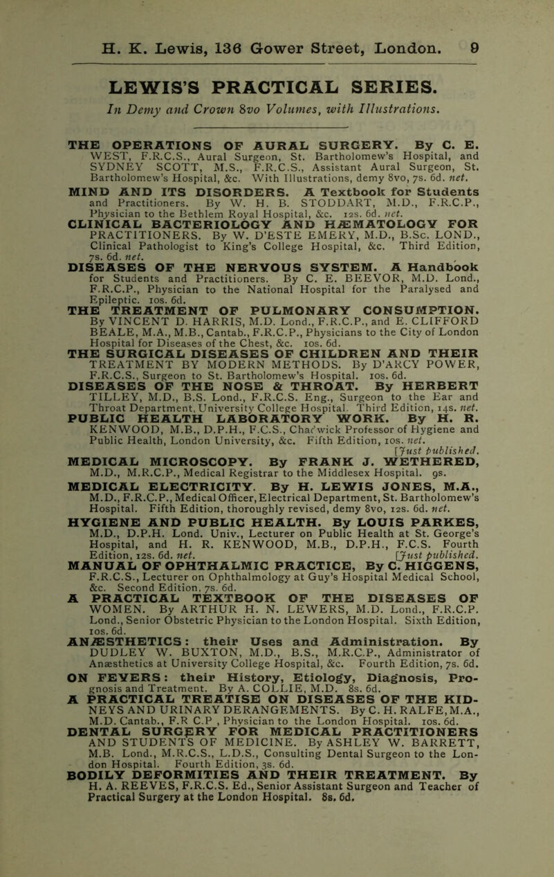 LEWIS’S PRACTICAL SERIES. In Demy and Crown 8vo Volumes, with Illustrations. THE OPERATIONS OF AURAL SURGERY. By C. E. WEST, F.R.C.S., Aural Surgeon, St. Bartholomew’s Hospital, and SYDNEY SCOTT, M.S., F.R.C.S., Assistant Aural Surgeon, St. Bartholomew’s Hospital, &c. With Illustrations, demy 8vo, 7s. 6d. net. MIND AND ITS DISORDERS. A Textbook for Students and Practitioners. By W. H. B. STODDART, M.D., F.R.C.P., Physician to the Bethlem Royal Hospital, &c. 12s. 6d. net. CLINICAL BACTERIOLOGY AND HAEMATOLOGY FOR PRACTITIONERS. By W. D’ESTE EMERY, M.D., B.Sc. LOND., Clinical Pathologist to King’s College Hospital, &c. Third Edition, 7s. 6d. net. DISEASES OF THE NERVOUS SYSTEM. A Handbook for Students and Practitioners. By C. E. BEEVOR, M.D. Lond., F.R.C.P., Physician to the National Hospital for the Paralysed and Epileptic. 10s. 6d. THE TREATMENT OF PULMONARY CONSUMPTION. By VINCENT D. HARRIS, M.D. Lond., F.R.C.P., and E. CLIFFORD BEALE, M.A., M.B., Cantab., F.R.C.P., Physicians to the City of London Hospital for Diseases of the Chest, &c. 10s. 6d. THE SURGICAL DISEASES OF CHILDREN AND THEIR TREATMENT BY MODERN METHODS. By D’ARCY POWER, F.R.C.S., Surgeon to St. Bartholomew’s Hospital. 10s. 6d. DISEASES OF THE NOSE & THROAT. By HERBERT TILLEY, M.D., B.S. Lond., F.R.C.S. Eng., Surgeon to the Ear and Throat Department, University College Hospital. Third Edition, 14s. net. PUBLIC HEALTH LABORATORY WORK. By H. R. KENWOOD, M.B., D.P.H., F.C.S., Char’wick Professor of Hygiene and Public Health, London University, &c. Fifth Edition, 10s. net. [Just published. MEDICAL MICROSCOPY. By FRANK J. WETHERED, M.D., M.R.C.P., Medical Registrar to the Middlesex Hospital, gs. MEDICAL ELECTRICITY. By H. LEWIS JONES, M.A., M.D., F.R.C.P., Medical Officer,Electrical Department, St. Bartholomew’s Hospital. Fifth Edition, thoroughly revised, demy 8vo, 12s. 6d. net. HYGIENE AND PUBLIC HEALTH. By LOUIS PARKES, M.D., D.P.H. Lond. Univ., Lecturer on Public Health at St. George’s Hospital, and H. R. KENWOOD, M.B., D.P.H., F.C.S. Fourth Edition, 12s. 6d. net. [Just published. MANUAL OF OPHTHALMIC PRACTICE, By C. HIGGENS, F.R.C.S., Lecturer on Ophthalmology at Guy’s Hospital Medical School, &c. Second Edition, 7s. 6d. A PRACTICAL TEXTBOOK OF THE DISEASES OF WOMEN. By ARTHUR H. N. LEWERS, M.D. Lond., F.R.C.P. Lond., Senior Obstetric Physician to the London Hospital. Sixth Edition, 10s.6d. ANAESTHETICS: their Uses and Administration. By DUDLEY W. BUXTON, M.D., B.S., M.R.C.P., Administrator of Anaesthetics at University College Hospital, &c. Fourth Edition, 7s. 6d. ON FEVERS: their History, Etiology, Diagnosis, Pro- gnosis and Treatment. By A. COLLIE, M.D. 8s. 6d. A PRACTICAL TREATISE ON DISEASES OF THE KID- NEYS AND URINARY DERANGEMENTS. By C. H. RALFE, M.A., M.D. Cantab., F.R C.P , Physician to the London Hospital. 10s. 6d. DENTAL SURGERY FOR MEDICAL PRACTITIONERS AND STUDENTS OF MEDICINE. By ASHLEY W. BARRETT, M.B. Lond., M.R.C.S., L.D.S., Consulting Dental Surgeon to the Lon- don Hospital. Fourth Edition, 3s. 6d. BODILY DEFORMITIES AND THEIR TREATMENT. By H. A. REEVES, F.R.C.S. Ed., Senior Assistant Surgeon and Teacher of Practical Surgery at the London Hospital. 8s. 6d.