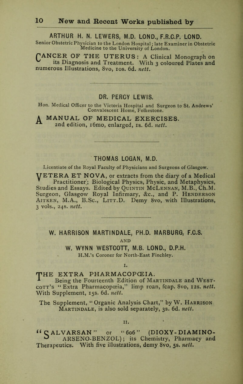 ARTHUR H. N. LEWERS, M.D. LOND., F.R.C.P. LOND. Senior Obstetric Physician to the London Hospital; late Examiner in Obstetric Medicine to the University of London. PANCER OF THE UTERUS: A Clinical Monograph on its Diagnosis and Treatment. With 3 coloured Plates and numerous Illustrations, 8vo, 10s. 6d. nett. DR. PERCY LEWIS. Hon. Medical Officer to the Victoria Hospital and Surgeon to St. Andrews’ Convalescent Home, Folkestone. A MANUAL OF MEDICAL EXERCISES. 2nd edition, i6mo, enlarged, is. 6d. nett. THOMAS LOGAN, M.D. Licentiate of the Royal Faculty of Physicians and Surgeons of Glasgow. VETERA ET NOVA, or extracts from the diary of a Medical  Practitioner; Biological Physics, Physic, and Metaphysics, Studies and Essays. Edited by Quintin McLennan, M.B., Ch.M. Surgeon, Glasgow Royal Infirmary, &c., and P. Henderson Aitken, M.A., B.Sc., Litt.D. Demy 8vo, with Illustrations, 3 vols., 24s. nett. W. HARRISON MARTINDALE, PH.D. MARBURG, F.C.S. AND W. WYNN WESTCOTT, M.B. LOND., D.P.H. H.M.’s Coroner for North-East Finchley. I. THE EXTRA PHARMACOPOEIA. 1 Being the Fourteenth Edition of Martindale and West- cott’s “ Extra Pharmacopoeia,” limp roan, fcap. 8vo, 12s. nett. With Supplement, 15s. 6d. nett. The Supplement, “Organic Analysis Chart,” by W. Harrison Martindale, is also sold separately, 3s. 6d. nett. 11. “OALVARSAN” or “606” (DIOXY -DIAMINO- ^ ARSENO-BENZOL); its Chemistry, Pharmacy and Therapeutics. With five illustrations, demy 8vo, 5s. nett.