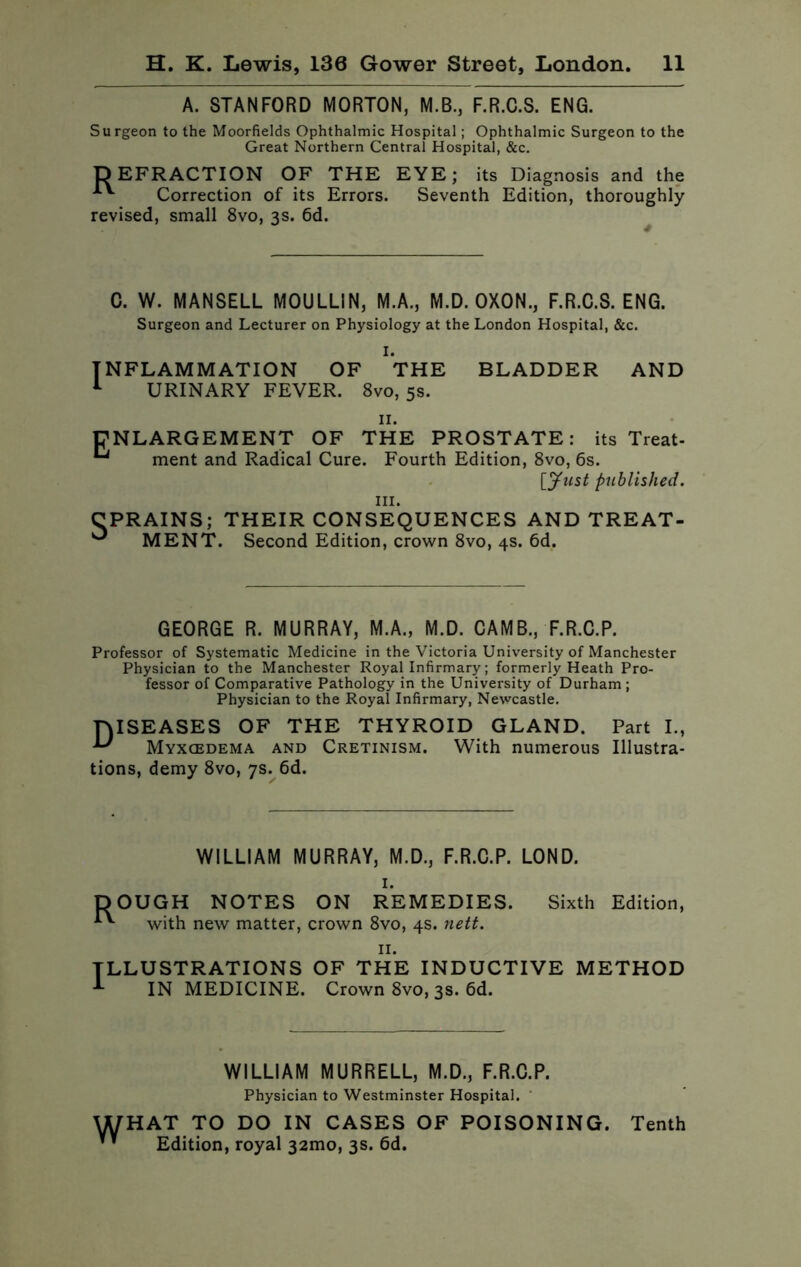 A. STANFORD MORTON, M.B., F.R.C.S. ENG. Surgeon to the Moorfields Ophthalmic Hospital; Ophthalmic Surgeon to the Great Northern Central Hospital, &c. DEFRACTION OF THE EYE; its Diagnosis and the Correction of its Errors. Seventh Edition, thoroughly revised, small 8vo, 3s. 6d. C. W. MANSELL MOULLIN, M.A., M.D. OXON., F.R.C.S. ENG. Surgeon and Lecturer on Physiology at the London Hospital, &c. I. INFLAMMATION OF THE BLADDER AND 1 URINARY FEVER. 8vo, 5s. ENLARGEMENT OF THE PROSTATE: its Treat- Lj ment and Radical Cure. Fourth Edition, 8vo, 6s. [Just published. hi. CPRAINS; THEIR CONSEQUENCES AND TREAT- ^ MENT. Second Edition, crown 8vo, 4s. 6d. GEORGE R. MURRAY, M.A., M.D. CAMB., F.R.C.P. Professor of Systematic Medicine in the Victoria University of Manchester Physician to the Manchester Royal Infirmary; formerly Heath Pro- fessor of Comparative Pathology in the University of Durham ; Physician to the Royal Infirmary, Newcastle. DISEASES OF THE THYROID GLAND. Part I., Myxcedema and Cretinism. With numerous Illustra- tions, demy 8vo, 7s. 6d. R° WILLIAM MURRAY, M.D., F.R.C.P. LOND. I. UGH NOTES ON REMEDIES. Sixth with new matter, crown 8vo, 4s. nett. Edition, ILLUSTRATIONS OF THE INDUCTIVE METHOD 1 IN MEDICINE. Crown 8vo, 3s. 6d. WILLIAM MURRELL, M.D., F.R.C.P. Physician to Westminster Hospital. WHAT TO DO IN CASES OF POISONING. Tenth Edition, royal 321110, 3s. 6d.
